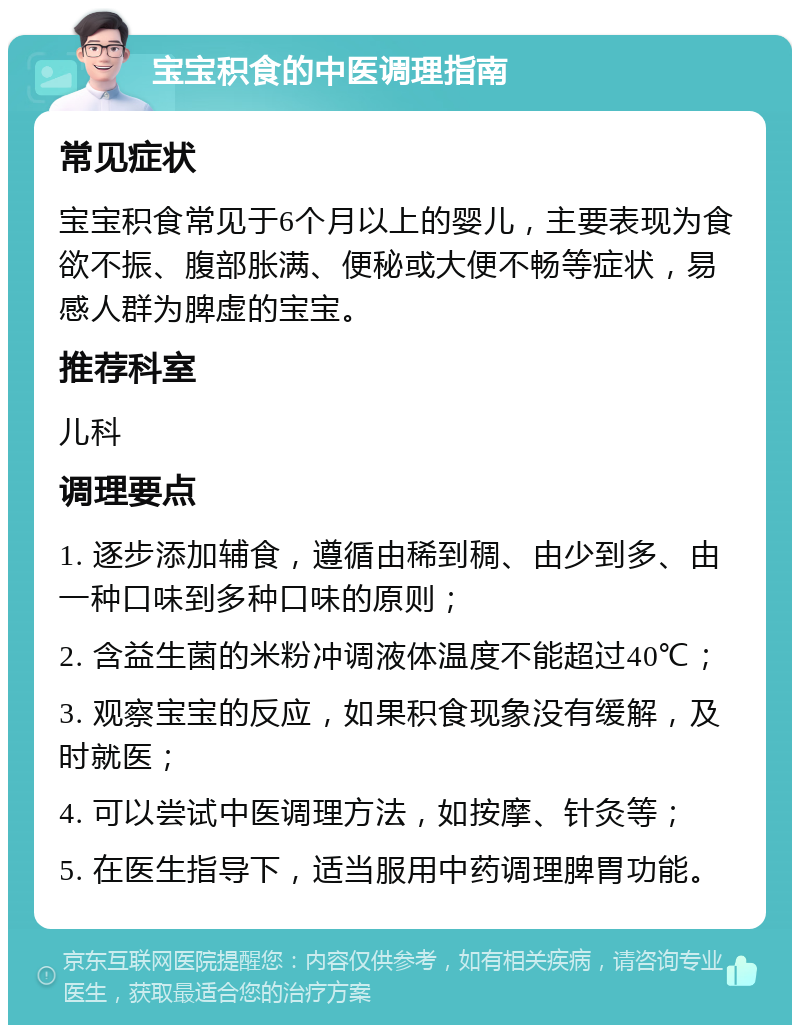 宝宝积食的中医调理指南 常见症状 宝宝积食常见于6个月以上的婴儿，主要表现为食欲不振、腹部胀满、便秘或大便不畅等症状，易感人群为脾虚的宝宝。 推荐科室 儿科 调理要点 1. 逐步添加辅食，遵循由稀到稠、由少到多、由一种口味到多种口味的原则； 2. 含益生菌的米粉冲调液体温度不能超过40℃； 3. 观察宝宝的反应，如果积食现象没有缓解，及时就医； 4. 可以尝试中医调理方法，如按摩、针灸等； 5. 在医生指导下，适当服用中药调理脾胃功能。