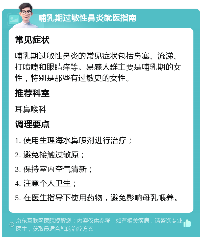 哺乳期过敏性鼻炎就医指南 常见症状 哺乳期过敏性鼻炎的常见症状包括鼻塞、流涕、打喷嚏和眼睛痒等。易感人群主要是哺乳期的女性，特别是那些有过敏史的女性。 推荐科室 耳鼻喉科 调理要点 1. 使用生理海水鼻喷剂进行治疗； 2. 避免接触过敏原； 3. 保持室内空气清新； 4. 注意个人卫生； 5. 在医生指导下使用药物，避免影响母乳喂养。