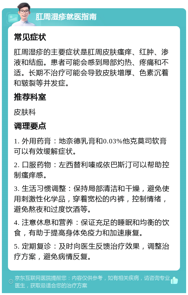 肛周湿疹就医指南 常见症状 肛周湿疹的主要症状是肛周皮肤瘙痒、红肿、渗液和结痂。患者可能会感到局部灼热、疼痛和不适。长期不治疗可能会导致皮肤增厚、色素沉着和皲裂等并发症。 推荐科室 皮肤科 调理要点 1. 外用药膏：地奈德乳膏和0.03%他克莫司软膏可以有效缓解症状。 2. 口服药物：左西替利嗪或依巴斯汀可以帮助控制瘙痒感。 3. 生活习惯调整：保持局部清洁和干燥，避免使用刺激性化学品，穿着宽松的内裤，控制情绪，避免熬夜和过度饮酒等。 4. 注意休息和营养：保证充足的睡眠和均衡的饮食，有助于提高身体免疫力和加速康复。 5. 定期复诊：及时向医生反馈治疗效果，调整治疗方案，避免病情反复。