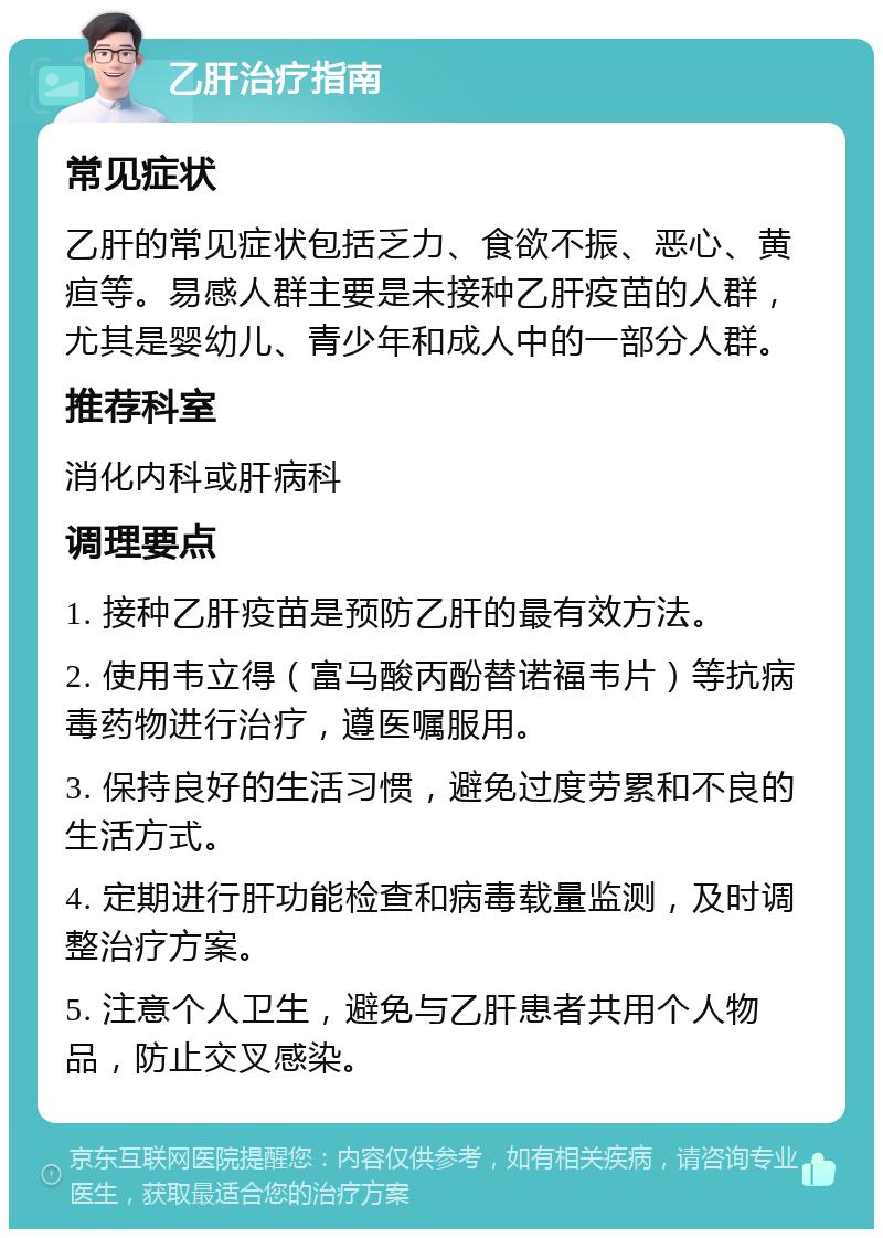 乙肝治疗指南 常见症状 乙肝的常见症状包括乏力、食欲不振、恶心、黄疸等。易感人群主要是未接种乙肝疫苗的人群，尤其是婴幼儿、青少年和成人中的一部分人群。 推荐科室 消化内科或肝病科 调理要点 1. 接种乙肝疫苗是预防乙肝的最有效方法。 2. 使用韦立得（富马酸丙酚替诺福韦片）等抗病毒药物进行治疗，遵医嘱服用。 3. 保持良好的生活习惯，避免过度劳累和不良的生活方式。 4. 定期进行肝功能检查和病毒载量监测，及时调整治疗方案。 5. 注意个人卫生，避免与乙肝患者共用个人物品，防止交叉感染。