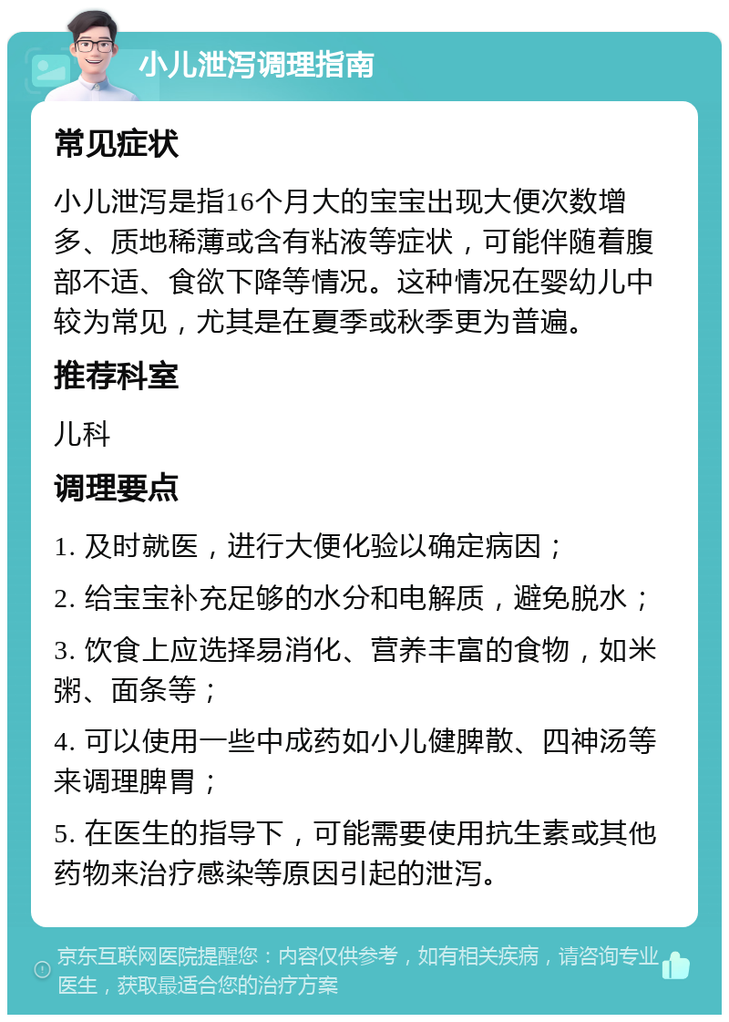 小儿泄泻调理指南 常见症状 小儿泄泻是指16个月大的宝宝出现大便次数增多、质地稀薄或含有粘液等症状，可能伴随着腹部不适、食欲下降等情况。这种情况在婴幼儿中较为常见，尤其是在夏季或秋季更为普遍。 推荐科室 儿科 调理要点 1. 及时就医，进行大便化验以确定病因； 2. 给宝宝补充足够的水分和电解质，避免脱水； 3. 饮食上应选择易消化、营养丰富的食物，如米粥、面条等； 4. 可以使用一些中成药如小儿健脾散、四神汤等来调理脾胃； 5. 在医生的指导下，可能需要使用抗生素或其他药物来治疗感染等原因引起的泄泻。