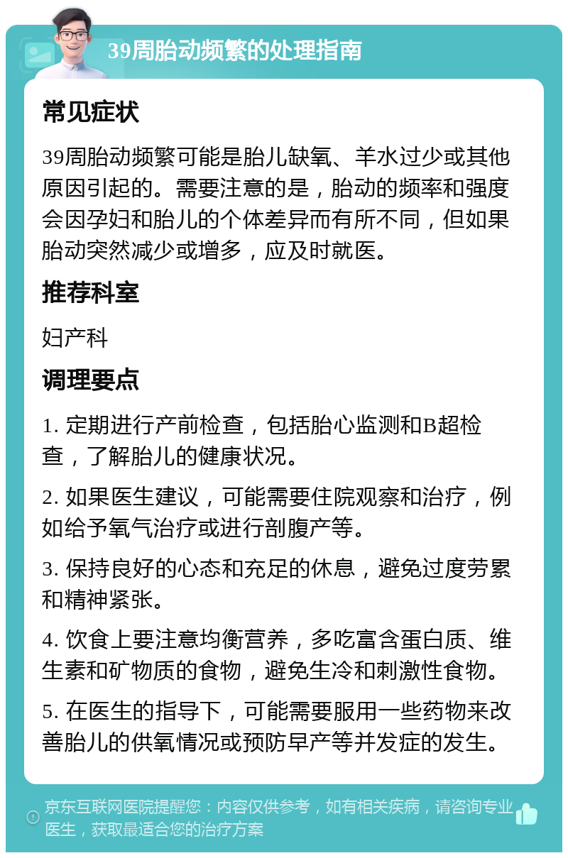 39周胎动频繁的处理指南 常见症状 39周胎动频繁可能是胎儿缺氧、羊水过少或其他原因引起的。需要注意的是，胎动的频率和强度会因孕妇和胎儿的个体差异而有所不同，但如果胎动突然减少或增多，应及时就医。 推荐科室 妇产科 调理要点 1. 定期进行产前检查，包括胎心监测和B超检查，了解胎儿的健康状况。 2. 如果医生建议，可能需要住院观察和治疗，例如给予氧气治疗或进行剖腹产等。 3. 保持良好的心态和充足的休息，避免过度劳累和精神紧张。 4. 饮食上要注意均衡营养，多吃富含蛋白质、维生素和矿物质的食物，避免生冷和刺激性食物。 5. 在医生的指导下，可能需要服用一些药物来改善胎儿的供氧情况或预防早产等并发症的发生。