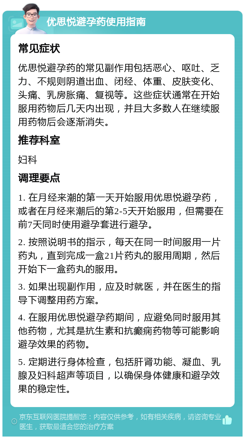 优思悦避孕药使用指南 常见症状 优思悦避孕药的常见副作用包括恶心、呕吐、乏力、不规则阴道出血、闭经、体重、皮肤变化、头痛、乳房胀痛、复视等。这些症状通常在开始服用药物后几天内出现，并且大多数人在继续服用药物后会逐渐消失。 推荐科室 妇科 调理要点 1. 在月经来潮的第一天开始服用优思悦避孕药，或者在月经来潮后的第2-5天开始服用，但需要在前7天同时使用避孕套进行避孕。 2. 按照说明书的指示，每天在同一时间服用一片药丸，直到完成一盒21片药丸的服用周期，然后开始下一盒药丸的服用。 3. 如果出现副作用，应及时就医，并在医生的指导下调整用药方案。 4. 在服用优思悦避孕药期间，应避免同时服用其他药物，尤其是抗生素和抗癫痫药物等可能影响避孕效果的药物。 5. 定期进行身体检查，包括肝肾功能、凝血、乳腺及妇科超声等项目，以确保身体健康和避孕效果的稳定性。