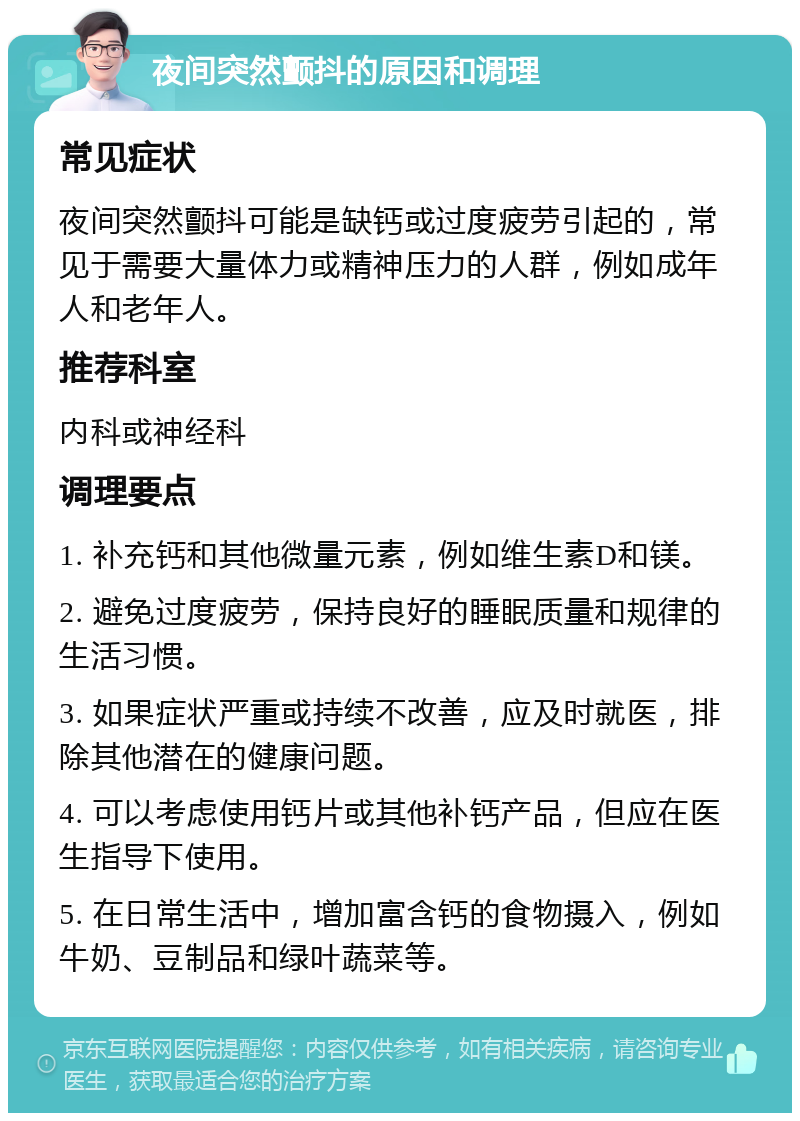 夜间突然颤抖的原因和调理 常见症状 夜间突然颤抖可能是缺钙或过度疲劳引起的，常见于需要大量体力或精神压力的人群，例如成年人和老年人。 推荐科室 内科或神经科 调理要点 1. 补充钙和其他微量元素，例如维生素D和镁。 2. 避免过度疲劳，保持良好的睡眠质量和规律的生活习惯。 3. 如果症状严重或持续不改善，应及时就医，排除其他潜在的健康问题。 4. 可以考虑使用钙片或其他补钙产品，但应在医生指导下使用。 5. 在日常生活中，增加富含钙的食物摄入，例如牛奶、豆制品和绿叶蔬菜等。