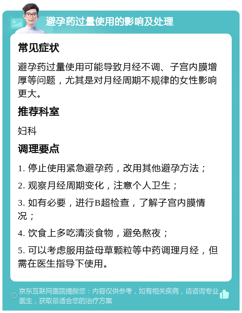 避孕药过量使用的影响及处理 常见症状 避孕药过量使用可能导致月经不调、子宫内膜增厚等问题，尤其是对月经周期不规律的女性影响更大。 推荐科室 妇科 调理要点 1. 停止使用紧急避孕药，改用其他避孕方法； 2. 观察月经周期变化，注意个人卫生； 3. 如有必要，进行B超检查，了解子宫内膜情况； 4. 饮食上多吃清淡食物，避免熬夜； 5. 可以考虑服用益母草颗粒等中药调理月经，但需在医生指导下使用。