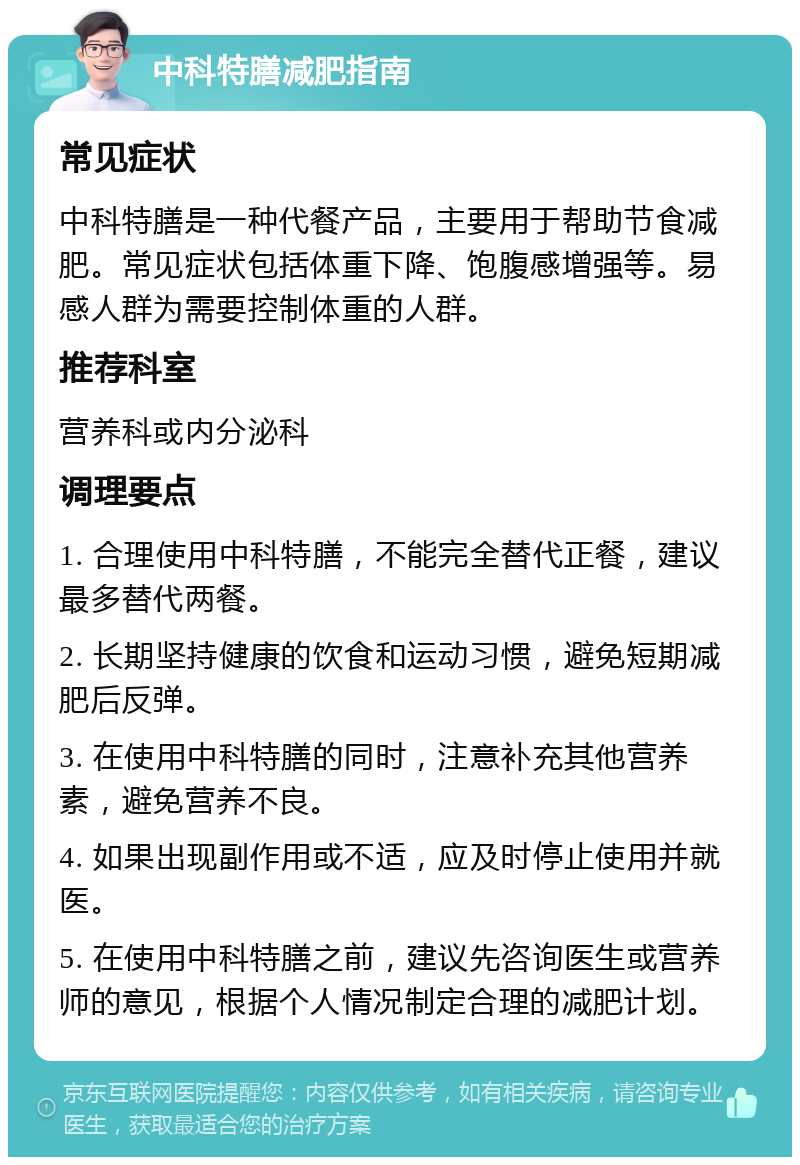 中科特膳减肥指南 常见症状 中科特膳是一种代餐产品，主要用于帮助节食减肥。常见症状包括体重下降、饱腹感增强等。易感人群为需要控制体重的人群。 推荐科室 营养科或内分泌科 调理要点 1. 合理使用中科特膳，不能完全替代正餐，建议最多替代两餐。 2. 长期坚持健康的饮食和运动习惯，避免短期减肥后反弹。 3. 在使用中科特膳的同时，注意补充其他营养素，避免营养不良。 4. 如果出现副作用或不适，应及时停止使用并就医。 5. 在使用中科特膳之前，建议先咨询医生或营养师的意见，根据个人情况制定合理的减肥计划。