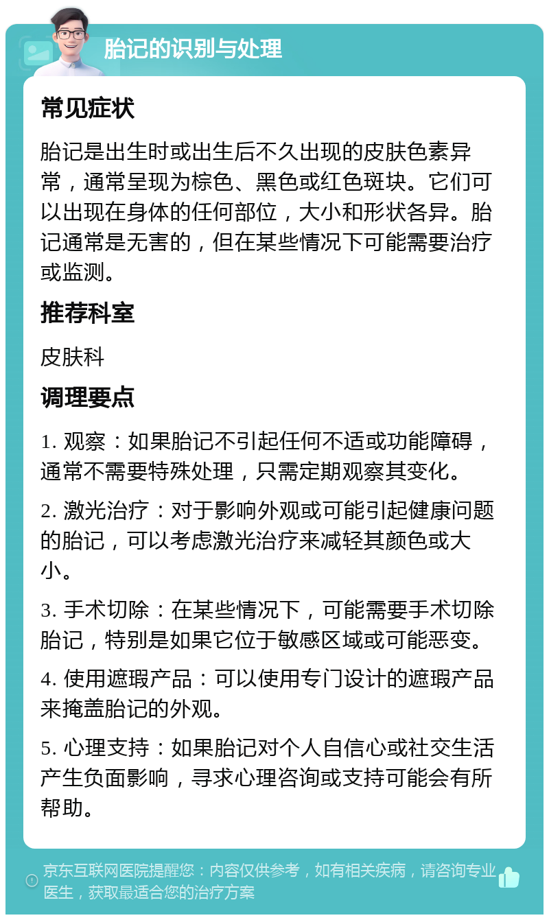 胎记的识别与处理 常见症状 胎记是出生时或出生后不久出现的皮肤色素异常，通常呈现为棕色、黑色或红色斑块。它们可以出现在身体的任何部位，大小和形状各异。胎记通常是无害的，但在某些情况下可能需要治疗或监测。 推荐科室 皮肤科 调理要点 1. 观察：如果胎记不引起任何不适或功能障碍，通常不需要特殊处理，只需定期观察其变化。 2. 激光治疗：对于影响外观或可能引起健康问题的胎记，可以考虑激光治疗来减轻其颜色或大小。 3. 手术切除：在某些情况下，可能需要手术切除胎记，特别是如果它位于敏感区域或可能恶变。 4. 使用遮瑕产品：可以使用专门设计的遮瑕产品来掩盖胎记的外观。 5. 心理支持：如果胎记对个人自信心或社交生活产生负面影响，寻求心理咨询或支持可能会有所帮助。