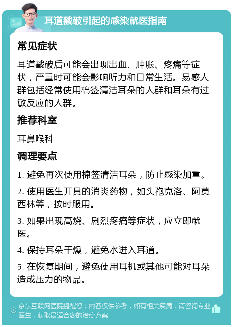 耳道戳破引起的感染就医指南 常见症状 耳道戳破后可能会出现出血、肿胀、疼痛等症状，严重时可能会影响听力和日常生活。易感人群包括经常使用棉签清洁耳朵的人群和耳朵有过敏反应的人群。 推荐科室 耳鼻喉科 调理要点 1. 避免再次使用棉签清洁耳朵，防止感染加重。 2. 使用医生开具的消炎药物，如头孢克洛、阿莫西林等，按时服用。 3. 如果出现高烧、剧烈疼痛等症状，应立即就医。 4. 保持耳朵干燥，避免水进入耳道。 5. 在恢复期间，避免使用耳机或其他可能对耳朵造成压力的物品。