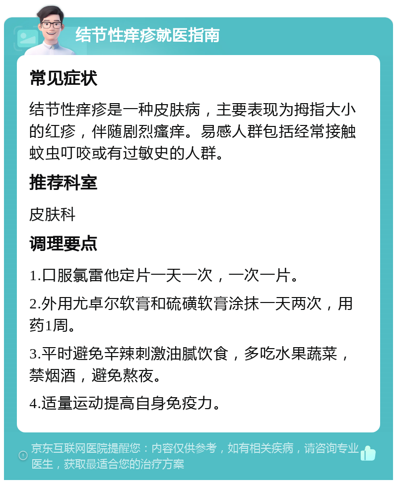 结节性痒疹就医指南 常见症状 结节性痒疹是一种皮肤病，主要表现为拇指大小的红疹，伴随剧烈瘙痒。易感人群包括经常接触蚊虫叮咬或有过敏史的人群。 推荐科室 皮肤科 调理要点 1.口服氯雷他定片一天一次，一次一片。 2.外用尤卓尔软膏和硫磺软膏涂抹一天两次，用药1周。 3.平时避免辛辣刺激油腻饮食，多吃水果蔬菜，禁烟酒，避免熬夜。 4.适量运动提高自身免疫力。