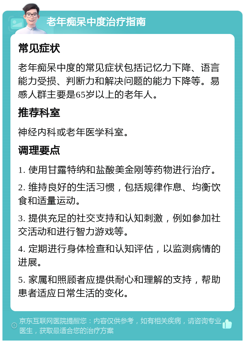 老年痴呆中度治疗指南 常见症状 老年痴呆中度的常见症状包括记忆力下降、语言能力受损、判断力和解决问题的能力下降等。易感人群主要是65岁以上的老年人。 推荐科室 神经内科或老年医学科室。 调理要点 1. 使用甘露特纳和盐酸美金刚等药物进行治疗。 2. 维持良好的生活习惯，包括规律作息、均衡饮食和适量运动。 3. 提供充足的社交支持和认知刺激，例如参加社交活动和进行智力游戏等。 4. 定期进行身体检查和认知评估，以监测病情的进展。 5. 家属和照顾者应提供耐心和理解的支持，帮助患者适应日常生活的变化。