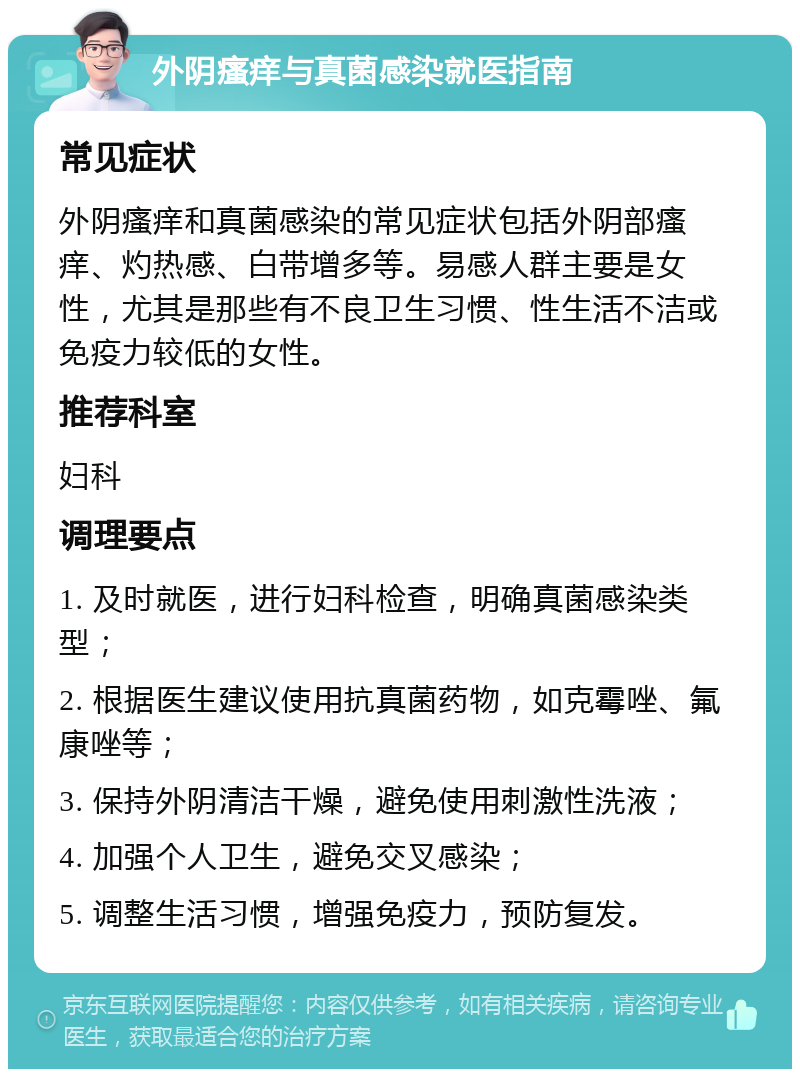 外阴瘙痒与真菌感染就医指南 常见症状 外阴瘙痒和真菌感染的常见症状包括外阴部瘙痒、灼热感、白带增多等。易感人群主要是女性，尤其是那些有不良卫生习惯、性生活不洁或免疫力较低的女性。 推荐科室 妇科 调理要点 1. 及时就医，进行妇科检查，明确真菌感染类型； 2. 根据医生建议使用抗真菌药物，如克霉唑、氟康唑等； 3. 保持外阴清洁干燥，避免使用刺激性洗液； 4. 加强个人卫生，避免交叉感染； 5. 调整生活习惯，增强免疫力，预防复发。