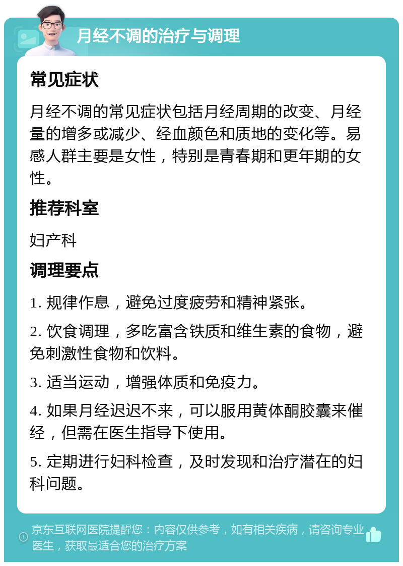 月经不调的治疗与调理 常见症状 月经不调的常见症状包括月经周期的改变、月经量的增多或减少、经血颜色和质地的变化等。易感人群主要是女性，特别是青春期和更年期的女性。 推荐科室 妇产科 调理要点 1. 规律作息，避免过度疲劳和精神紧张。 2. 饮食调理，多吃富含铁质和维生素的食物，避免刺激性食物和饮料。 3. 适当运动，增强体质和免疫力。 4. 如果月经迟迟不来，可以服用黄体酮胶囊来催经，但需在医生指导下使用。 5. 定期进行妇科检查，及时发现和治疗潜在的妇科问题。