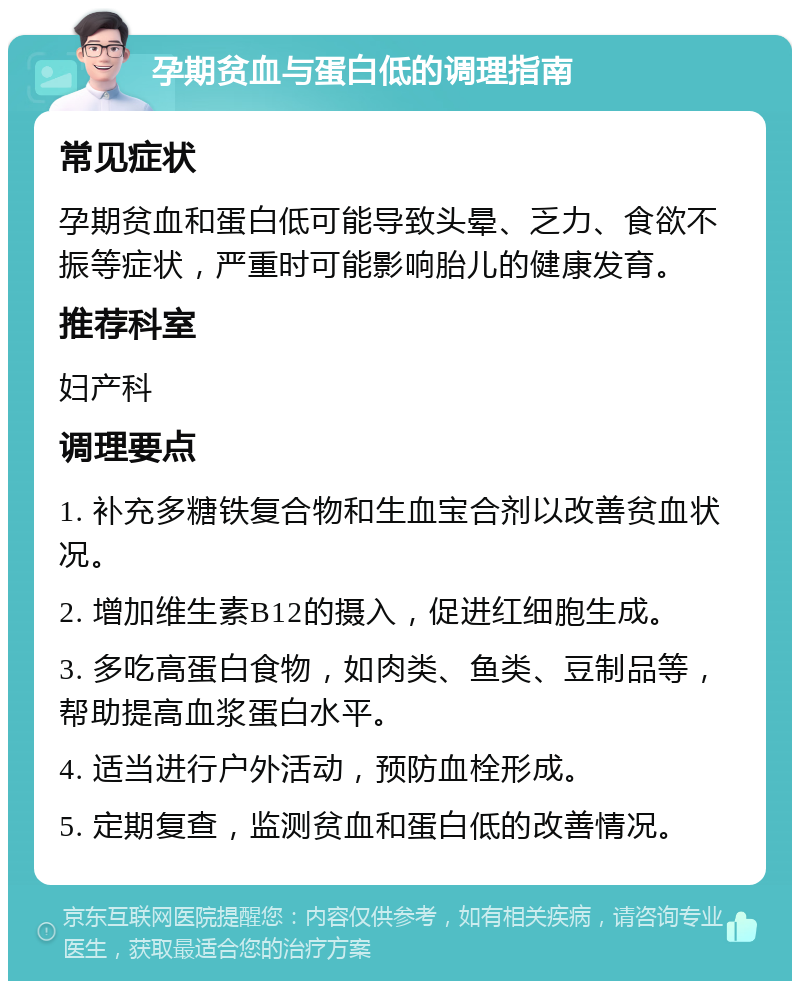 孕期贫血与蛋白低的调理指南 常见症状 孕期贫血和蛋白低可能导致头晕、乏力、食欲不振等症状，严重时可能影响胎儿的健康发育。 推荐科室 妇产科 调理要点 1. 补充多糖铁复合物和生血宝合剂以改善贫血状况。 2. 增加维生素B12的摄入，促进红细胞生成。 3. 多吃高蛋白食物，如肉类、鱼类、豆制品等，帮助提高血浆蛋白水平。 4. 适当进行户外活动，预防血栓形成。 5. 定期复查，监测贫血和蛋白低的改善情况。