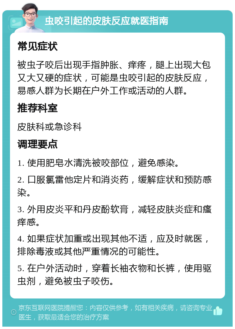 虫咬引起的皮肤反应就医指南 常见症状 被虫子咬后出现手指肿胀、痒疼，腿上出现大包又大又硬的症状，可能是虫咬引起的皮肤反应，易感人群为长期在户外工作或活动的人群。 推荐科室 皮肤科或急诊科 调理要点 1. 使用肥皂水清洗被咬部位，避免感染。 2. 口服氯雷他定片和消炎药，缓解症状和预防感染。 3. 外用皮炎平和丹皮酚软膏，减轻皮肤炎症和瘙痒感。 4. 如果症状加重或出现其他不适，应及时就医，排除毒液或其他严重情况的可能性。 5. 在户外活动时，穿着长袖衣物和长裤，使用驱虫剂，避免被虫子咬伤。