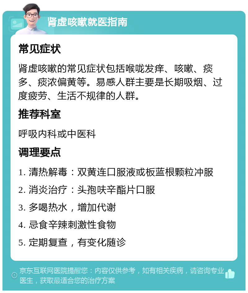 肾虚咳嗽就医指南 常见症状 肾虚咳嗽的常见症状包括喉咙发痒、咳嗽、痰多、痰浓偏黄等。易感人群主要是长期吸烟、过度疲劳、生活不规律的人群。 推荐科室 呼吸内科或中医科 调理要点 1. 清热解毒：双黄连口服液或板蓝根颗粒冲服 2. 消炎治疗：头孢呋辛酯片口服 3. 多喝热水，增加代谢 4. 忌食辛辣刺激性食物 5. 定期复查，有变化随诊