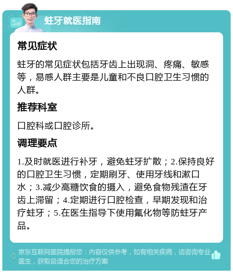 蛀牙就医指南 常见症状 蛀牙的常见症状包括牙齿上出现洞、疼痛、敏感等，易感人群主要是儿童和不良口腔卫生习惯的人群。 推荐科室 口腔科或口腔诊所。 调理要点 1.及时就医进行补牙，避免蛀牙扩散；2.保持良好的口腔卫生习惯，定期刷牙、使用牙线和漱口水；3.减少高糖饮食的摄入，避免食物残渣在牙齿上滞留；4.定期进行口腔检查，早期发现和治疗蛀牙；5.在医生指导下使用氟化物等防蛀牙产品。