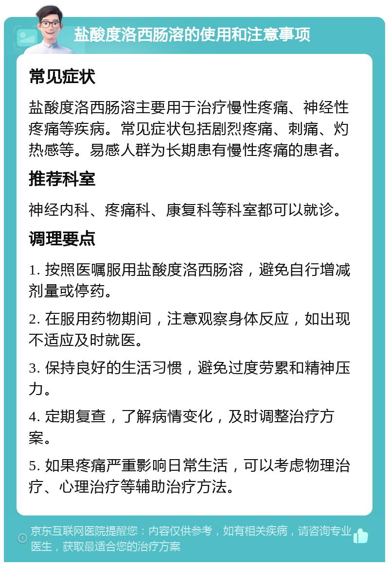 盐酸度洛西肠溶的使用和注意事项 常见症状 盐酸度洛西肠溶主要用于治疗慢性疼痛、神经性疼痛等疾病。常见症状包括剧烈疼痛、刺痛、灼热感等。易感人群为长期患有慢性疼痛的患者。 推荐科室 神经内科、疼痛科、康复科等科室都可以就诊。 调理要点 1. 按照医嘱服用盐酸度洛西肠溶，避免自行增减剂量或停药。 2. 在服用药物期间，注意观察身体反应，如出现不适应及时就医。 3. 保持良好的生活习惯，避免过度劳累和精神压力。 4. 定期复查，了解病情变化，及时调整治疗方案。 5. 如果疼痛严重影响日常生活，可以考虑物理治疗、心理治疗等辅助治疗方法。