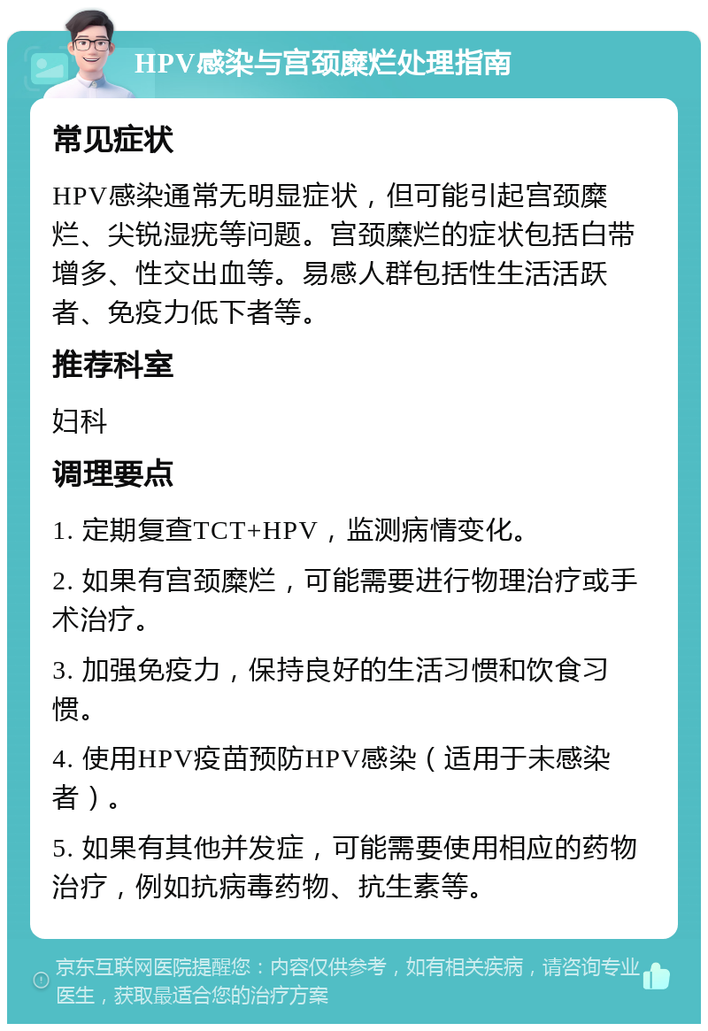 HPV感染与宫颈糜烂处理指南 常见症状 HPV感染通常无明显症状，但可能引起宫颈糜烂、尖锐湿疣等问题。宫颈糜烂的症状包括白带增多、性交出血等。易感人群包括性生活活跃者、免疫力低下者等。 推荐科室 妇科 调理要点 1. 定期复查TCT+HPV，监测病情变化。 2. 如果有宫颈糜烂，可能需要进行物理治疗或手术治疗。 3. 加强免疫力，保持良好的生活习惯和饮食习惯。 4. 使用HPV疫苗预防HPV感染（适用于未感染者）。 5. 如果有其他并发症，可能需要使用相应的药物治疗，例如抗病毒药物、抗生素等。