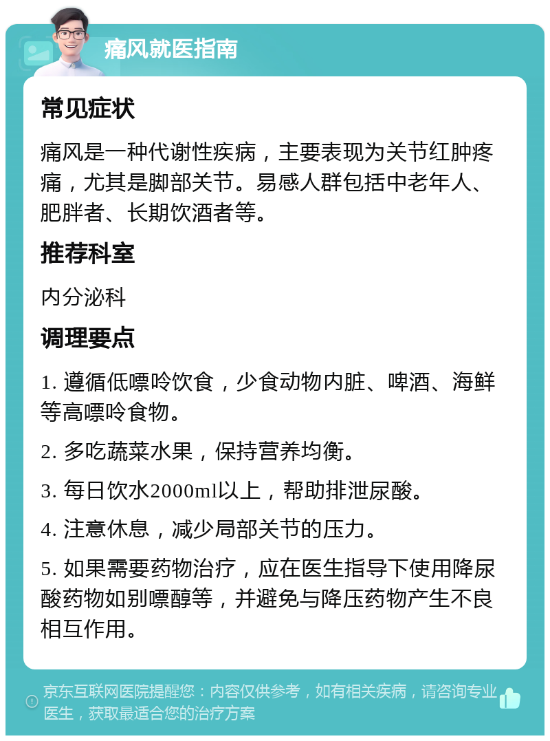 痛风就医指南 常见症状 痛风是一种代谢性疾病，主要表现为关节红肿疼痛，尤其是脚部关节。易感人群包括中老年人、肥胖者、长期饮酒者等。 推荐科室 内分泌科 调理要点 1. 遵循低嘌呤饮食，少食动物内脏、啤酒、海鲜等高嘌呤食物。 2. 多吃蔬菜水果，保持营养均衡。 3. 每日饮水2000ml以上，帮助排泄尿酸。 4. 注意休息，减少局部关节的压力。 5. 如果需要药物治疗，应在医生指导下使用降尿酸药物如别嘌醇等，并避免与降压药物产生不良相互作用。