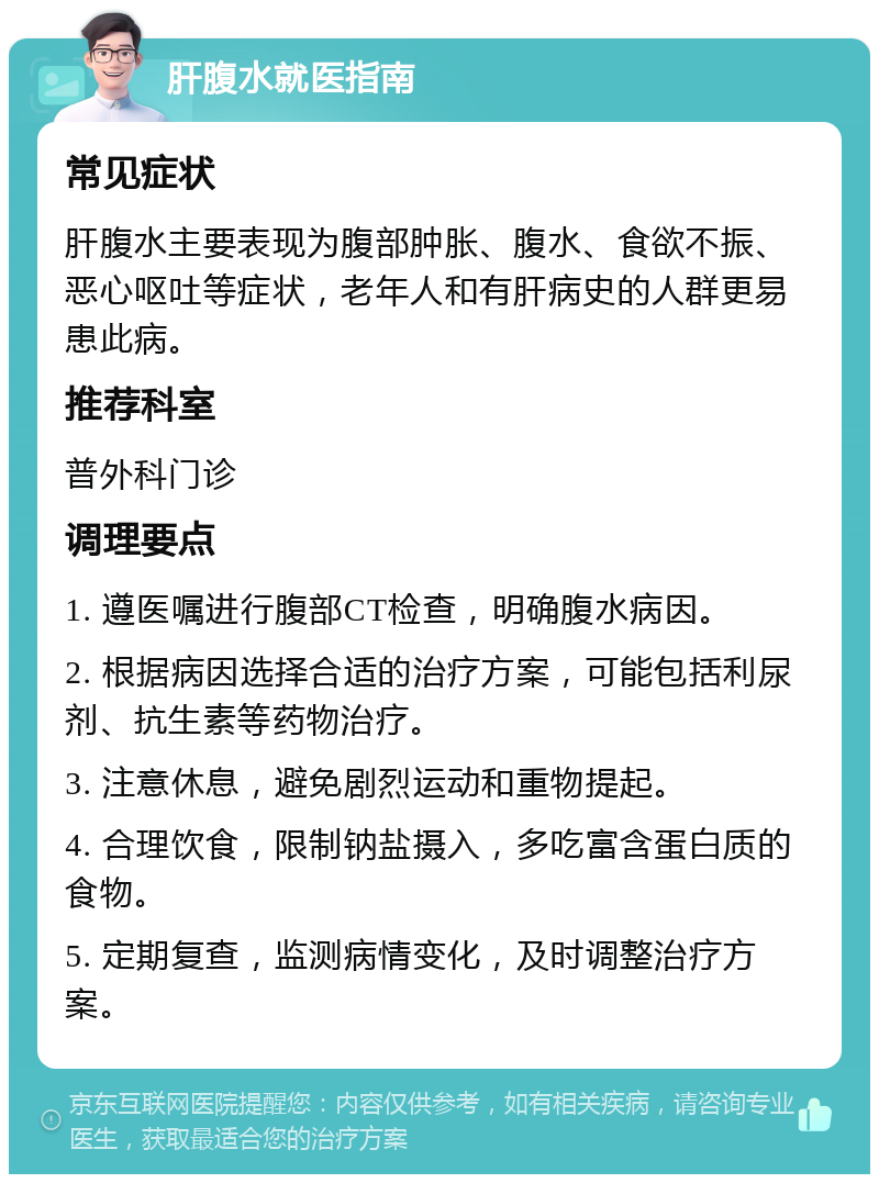 肝腹水就医指南 常见症状 肝腹水主要表现为腹部肿胀、腹水、食欲不振、恶心呕吐等症状，老年人和有肝病史的人群更易患此病。 推荐科室 普外科门诊 调理要点 1. 遵医嘱进行腹部CT检查，明确腹水病因。 2. 根据病因选择合适的治疗方案，可能包括利尿剂、抗生素等药物治疗。 3. 注意休息，避免剧烈运动和重物提起。 4. 合理饮食，限制钠盐摄入，多吃富含蛋白质的食物。 5. 定期复查，监测病情变化，及时调整治疗方案。