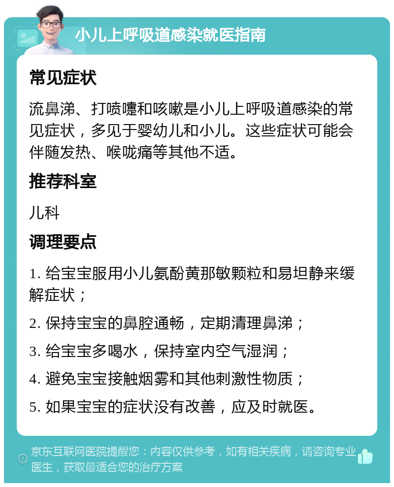 小儿上呼吸道感染就医指南 常见症状 流鼻涕、打喷嚏和咳嗽是小儿上呼吸道感染的常见症状，多见于婴幼儿和小儿。这些症状可能会伴随发热、喉咙痛等其他不适。 推荐科室 儿科 调理要点 1. 给宝宝服用小儿氨酚黄那敏颗粒和易坦静来缓解症状； 2. 保持宝宝的鼻腔通畅，定期清理鼻涕； 3. 给宝宝多喝水，保持室内空气湿润； 4. 避免宝宝接触烟雾和其他刺激性物质； 5. 如果宝宝的症状没有改善，应及时就医。