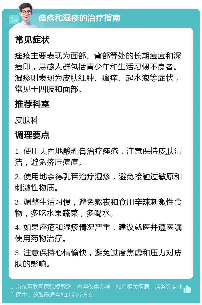 痤疮和湿疹的治疗指南 常见症状 痤疮主要表现为面部、背部等处的长期痘痘和深痘印，易感人群包括青少年和生活习惯不良者。湿疹则表现为皮肤红肿、瘙痒、起水泡等症状，常见于四肢和面部。 推荐科室 皮肤科 调理要点 1. 使用夫西地酸乳膏治疗痤疮，注意保持皮肤清洁，避免挤压痘痘。 2. 使用地奈德乳膏治疗湿疹，避免接触过敏原和刺激性物质。 3. 调整生活习惯，避免熬夜和食用辛辣刺激性食物，多吃水果蔬菜，多喝水。 4. 如果痤疮和湿疹情况严重，建议就医并遵医嘱使用药物治疗。 5. 注意保持心情愉快，避免过度焦虑和压力对皮肤的影响。