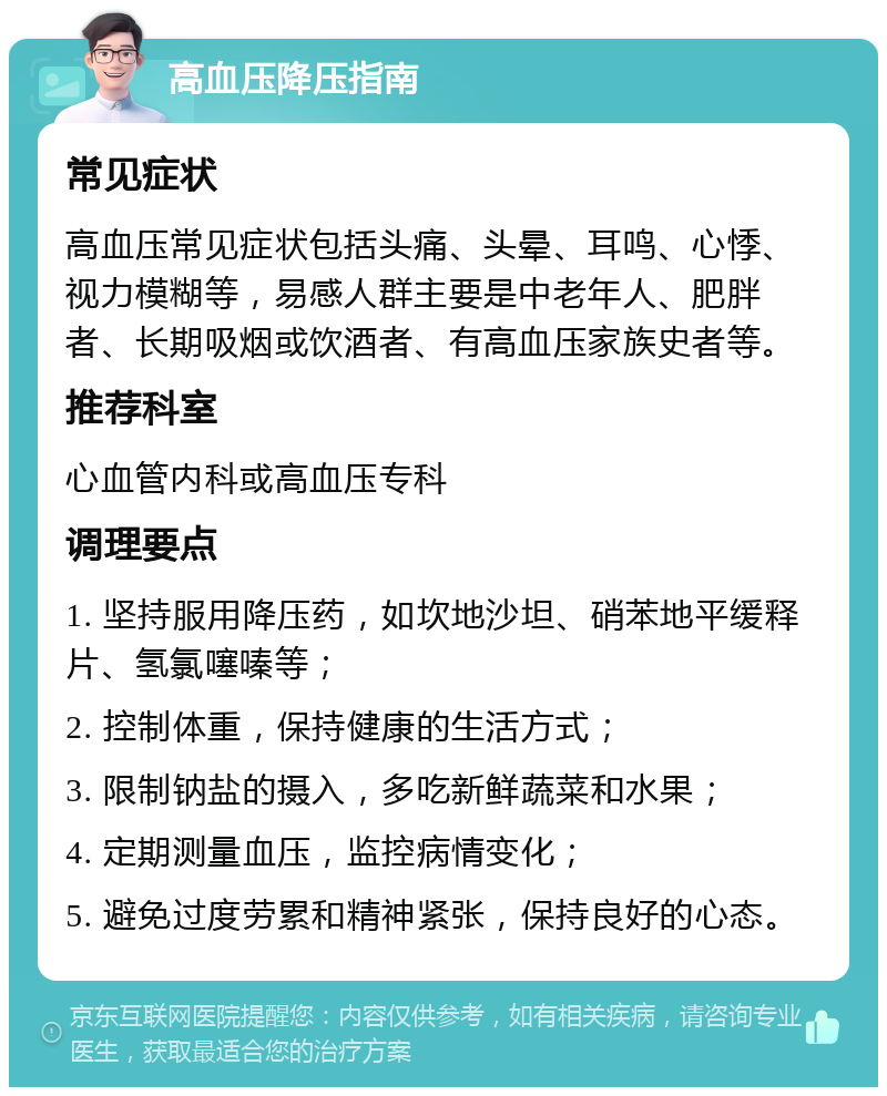 高血压降压指南 常见症状 高血压常见症状包括头痛、头晕、耳鸣、心悸、视力模糊等，易感人群主要是中老年人、肥胖者、长期吸烟或饮酒者、有高血压家族史者等。 推荐科室 心血管内科或高血压专科 调理要点 1. 坚持服用降压药，如坎地沙坦、硝苯地平缓释片、氢氯噻嗪等； 2. 控制体重，保持健康的生活方式； 3. 限制钠盐的摄入，多吃新鲜蔬菜和水果； 4. 定期测量血压，监控病情变化； 5. 避免过度劳累和精神紧张，保持良好的心态。