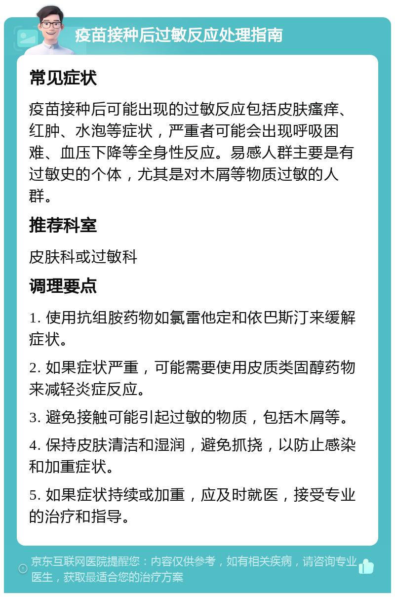 疫苗接种后过敏反应处理指南 常见症状 疫苗接种后可能出现的过敏反应包括皮肤瘙痒、红肿、水泡等症状，严重者可能会出现呼吸困难、血压下降等全身性反应。易感人群主要是有过敏史的个体，尤其是对木屑等物质过敏的人群。 推荐科室 皮肤科或过敏科 调理要点 1. 使用抗组胺药物如氯雷他定和依巴斯汀来缓解症状。 2. 如果症状严重，可能需要使用皮质类固醇药物来减轻炎症反应。 3. 避免接触可能引起过敏的物质，包括木屑等。 4. 保持皮肤清洁和湿润，避免抓挠，以防止感染和加重症状。 5. 如果症状持续或加重，应及时就医，接受专业的治疗和指导。