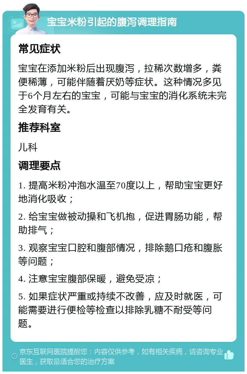 宝宝米粉引起的腹泻调理指南 常见症状 宝宝在添加米粉后出现腹泻，拉稀次数增多，粪便稀薄，可能伴随着厌奶等症状。这种情况多见于6个月左右的宝宝，可能与宝宝的消化系统未完全发育有关。 推荐科室 儿科 调理要点 1. 提高米粉冲泡水温至70度以上，帮助宝宝更好地消化吸收； 2. 给宝宝做被动操和飞机抱，促进胃肠功能，帮助排气； 3. 观察宝宝口腔和腹部情况，排除鹅口疮和腹胀等问题； 4. 注意宝宝腹部保暖，避免受凉； 5. 如果症状严重或持续不改善，应及时就医，可能需要进行便检等检查以排除乳糖不耐受等问题。