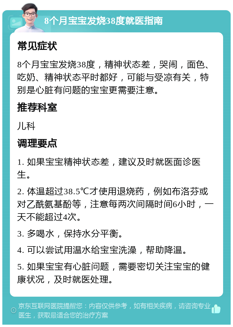 8个月宝宝发烧38度就医指南 常见症状 8个月宝宝发烧38度，精神状态差，哭闹，面色、吃奶、精神状态平时都好，可能与受凉有关，特别是心脏有问题的宝宝更需要注意。 推荐科室 儿科 调理要点 1. 如果宝宝精神状态差，建议及时就医面诊医生。 2. 体温超过38.5℃才使用退烧药，例如布洛芬或对乙酰氨基酚等，注意每两次间隔时间6小时，一天不能超过4次。 3. 多喝水，保持水分平衡。 4. 可以尝试用温水给宝宝洗澡，帮助降温。 5. 如果宝宝有心脏问题，需要密切关注宝宝的健康状况，及时就医处理。