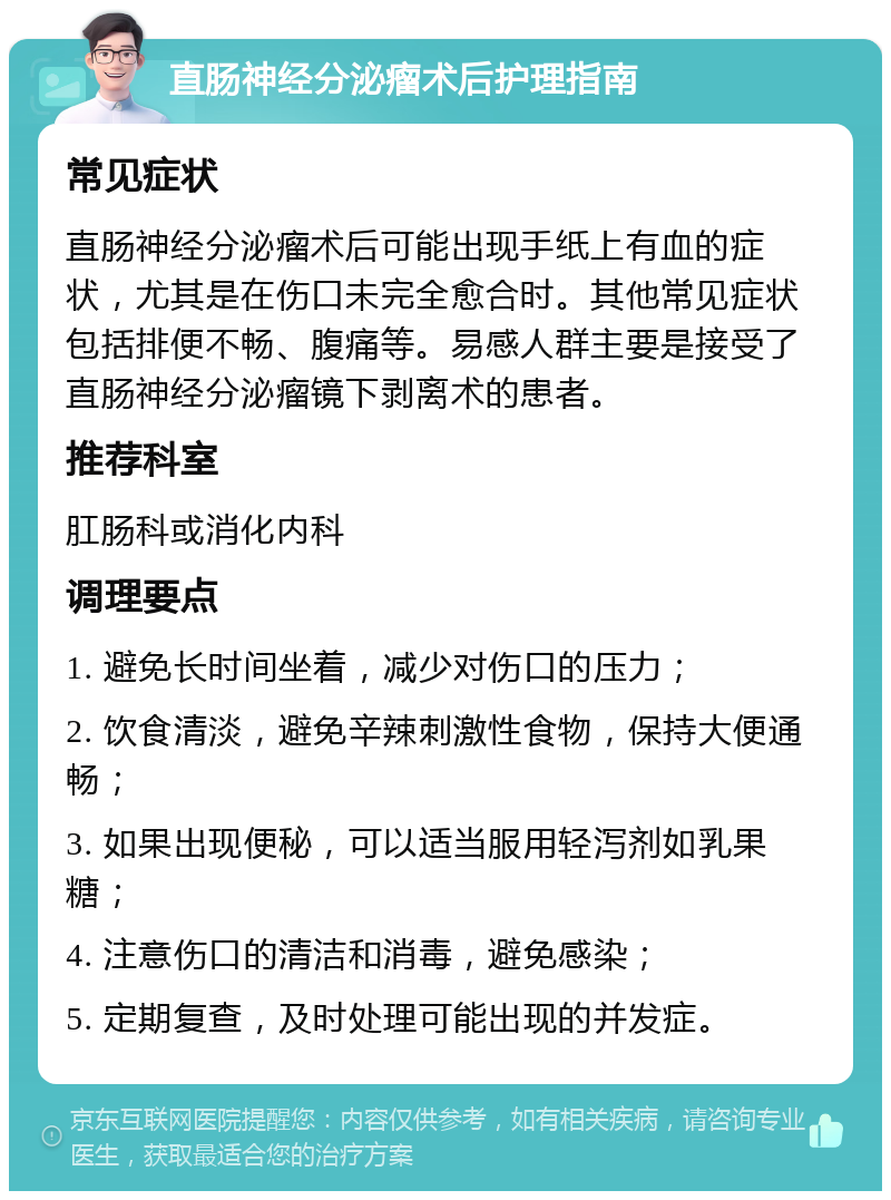 直肠神经分泌瘤术后护理指南 常见症状 直肠神经分泌瘤术后可能出现手纸上有血的症状，尤其是在伤口未完全愈合时。其他常见症状包括排便不畅、腹痛等。易感人群主要是接受了直肠神经分泌瘤镜下剥离术的患者。 推荐科室 肛肠科或消化内科 调理要点 1. 避免长时间坐着，减少对伤口的压力； 2. 饮食清淡，避免辛辣刺激性食物，保持大便通畅； 3. 如果出现便秘，可以适当服用轻泻剂如乳果糖； 4. 注意伤口的清洁和消毒，避免感染； 5. 定期复查，及时处理可能出现的并发症。