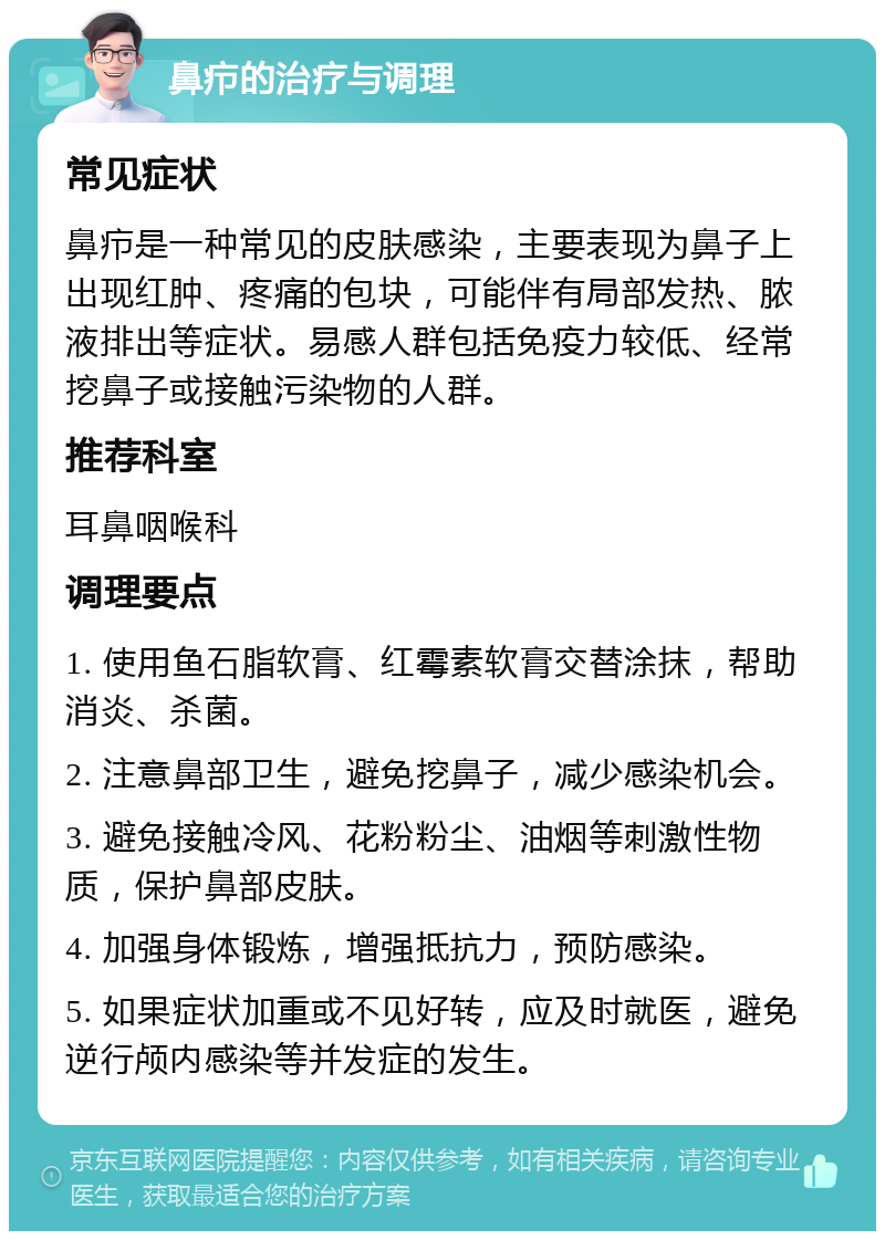 鼻疖的治疗与调理 常见症状 鼻疖是一种常见的皮肤感染，主要表现为鼻子上出现红肿、疼痛的包块，可能伴有局部发热、脓液排出等症状。易感人群包括免疫力较低、经常挖鼻子或接触污染物的人群。 推荐科室 耳鼻咽喉科 调理要点 1. 使用鱼石脂软膏、红霉素软膏交替涂抹，帮助消炎、杀菌。 2. 注意鼻部卫生，避免挖鼻子，减少感染机会。 3. 避免接触冷风、花粉粉尘、油烟等刺激性物质，保护鼻部皮肤。 4. 加强身体锻炼，增强抵抗力，预防感染。 5. 如果症状加重或不见好转，应及时就医，避免逆行颅内感染等并发症的发生。