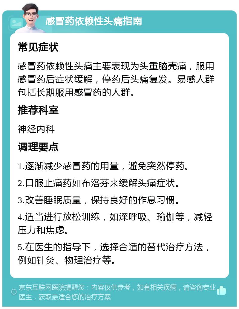 感冒药依赖性头痛指南 常见症状 感冒药依赖性头痛主要表现为头重脑壳痛，服用感冒药后症状缓解，停药后头痛复发。易感人群包括长期服用感冒药的人群。 推荐科室 神经内科 调理要点 1.逐渐减少感冒药的用量，避免突然停药。 2.口服止痛药如布洛芬来缓解头痛症状。 3.改善睡眠质量，保持良好的作息习惯。 4.适当进行放松训练，如深呼吸、瑜伽等，减轻压力和焦虑。 5.在医生的指导下，选择合适的替代治疗方法，例如针灸、物理治疗等。