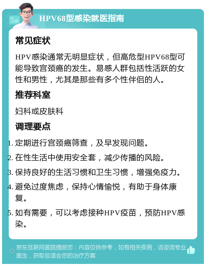 HPV68型感染就医指南 常见症状 HPV感染通常无明显症状，但高危型HPV68型可能导致宫颈癌的发生。易感人群包括性活跃的女性和男性，尤其是那些有多个性伴侣的人。 推荐科室 妇科或皮肤科 调理要点 定期进行宫颈癌筛查，及早发现问题。 在性生活中使用安全套，减少传播的风险。 保持良好的生活习惯和卫生习惯，增强免疫力。 避免过度焦虑，保持心情愉悦，有助于身体康复。 如有需要，可以考虑接种HPV疫苗，预防HPV感染。