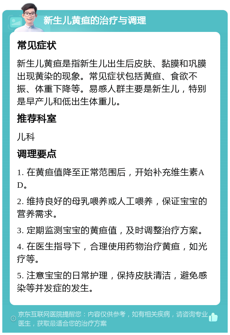 新生儿黄疸的治疗与调理 常见症状 新生儿黄疸是指新生儿出生后皮肤、黏膜和巩膜出现黄染的现象。常见症状包括黄疸、食欲不振、体重下降等。易感人群主要是新生儿，特别是早产儿和低出生体重儿。 推荐科室 儿科 调理要点 1. 在黄疸值降至正常范围后，开始补充维生素AD。 2. 维持良好的母乳喂养或人工喂养，保证宝宝的营养需求。 3. 定期监测宝宝的黄疸值，及时调整治疗方案。 4. 在医生指导下，合理使用药物治疗黄疸，如光疗等。 5. 注意宝宝的日常护理，保持皮肤清洁，避免感染等并发症的发生。