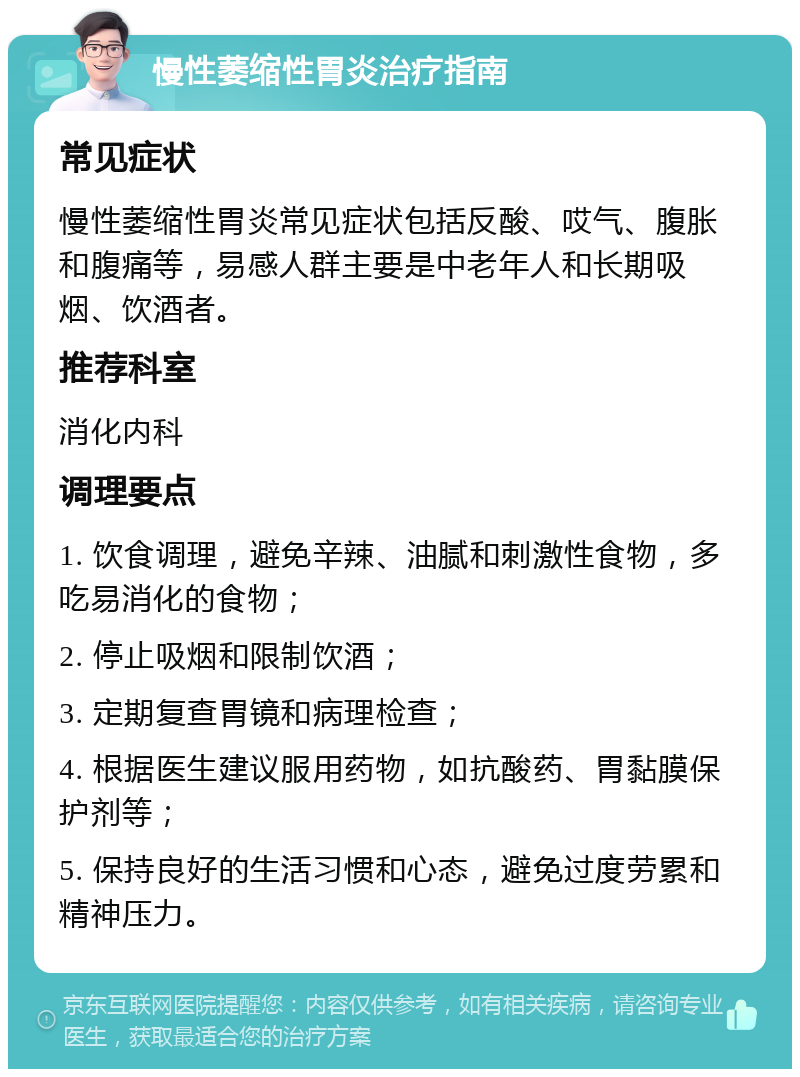 慢性萎缩性胃炎治疗指南 常见症状 慢性萎缩性胃炎常见症状包括反酸、哎气、腹胀和腹痛等，易感人群主要是中老年人和长期吸烟、饮酒者。 推荐科室 消化内科 调理要点 1. 饮食调理，避免辛辣、油腻和刺激性食物，多吃易消化的食物； 2. 停止吸烟和限制饮酒； 3. 定期复查胃镜和病理检查； 4. 根据医生建议服用药物，如抗酸药、胃黏膜保护剂等； 5. 保持良好的生活习惯和心态，避免过度劳累和精神压力。