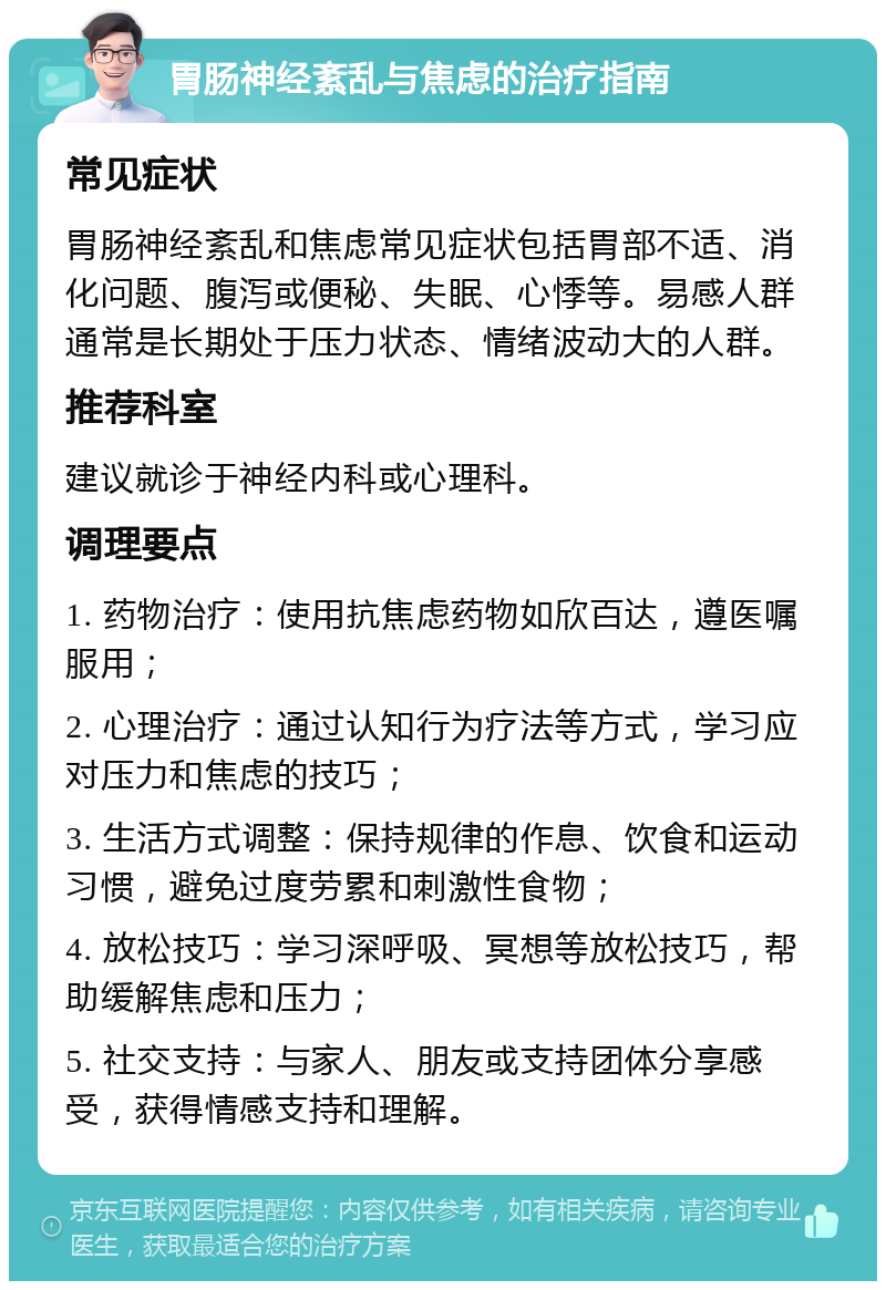 胃肠神经紊乱与焦虑的治疗指南 常见症状 胃肠神经紊乱和焦虑常见症状包括胃部不适、消化问题、腹泻或便秘、失眠、心悸等。易感人群通常是长期处于压力状态、情绪波动大的人群。 推荐科室 建议就诊于神经内科或心理科。 调理要点 1. 药物治疗：使用抗焦虑药物如欣百达，遵医嘱服用； 2. 心理治疗：通过认知行为疗法等方式，学习应对压力和焦虑的技巧； 3. 生活方式调整：保持规律的作息、饮食和运动习惯，避免过度劳累和刺激性食物； 4. 放松技巧：学习深呼吸、冥想等放松技巧，帮助缓解焦虑和压力； 5. 社交支持：与家人、朋友或支持团体分享感受，获得情感支持和理解。