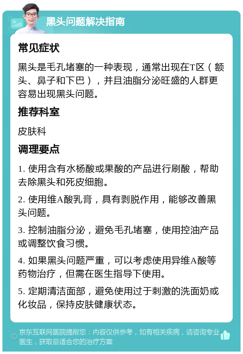 黑头问题解决指南 常见症状 黑头是毛孔堵塞的一种表现，通常出现在T区（额头、鼻子和下巴），并且油脂分泌旺盛的人群更容易出现黑头问题。 推荐科室 皮肤科 调理要点 1. 使用含有水杨酸或果酸的产品进行刷酸，帮助去除黑头和死皮细胞。 2. 使用维A酸乳膏，具有剥脱作用，能够改善黑头问题。 3. 控制油脂分泌，避免毛孔堵塞，使用控油产品或调整饮食习惯。 4. 如果黑头问题严重，可以考虑使用异维A酸等药物治疗，但需在医生指导下使用。 5. 定期清洁面部，避免使用过于刺激的洗面奶或化妆品，保持皮肤健康状态。