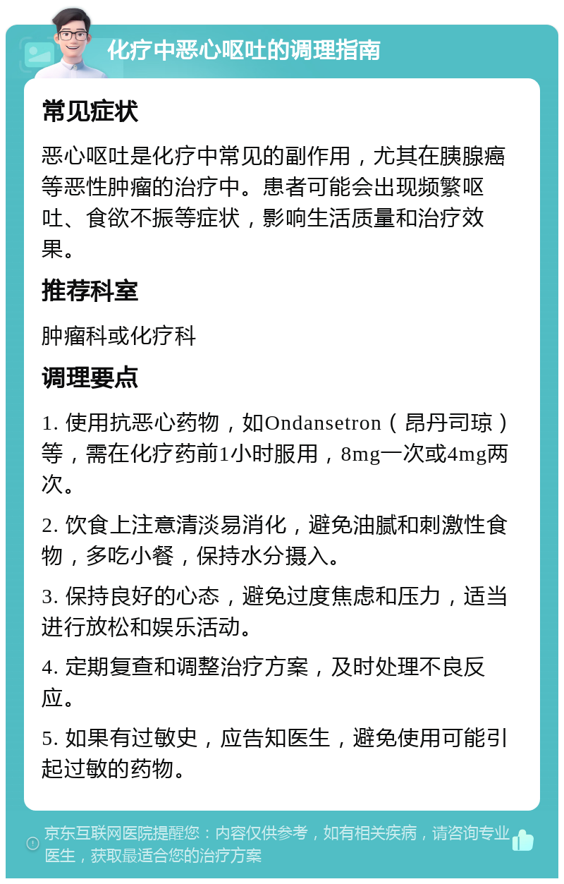 化疗中恶心呕吐的调理指南 常见症状 恶心呕吐是化疗中常见的副作用，尤其在胰腺癌等恶性肿瘤的治疗中。患者可能会出现频繁呕吐、食欲不振等症状，影响生活质量和治疗效果。 推荐科室 肿瘤科或化疗科 调理要点 1. 使用抗恶心药物，如Ondansetron（昂丹司琼）等，需在化疗药前1小时服用，8mg一次或4mg两次。 2. 饮食上注意清淡易消化，避免油腻和刺激性食物，多吃小餐，保持水分摄入。 3. 保持良好的心态，避免过度焦虑和压力，适当进行放松和娱乐活动。 4. 定期复查和调整治疗方案，及时处理不良反应。 5. 如果有过敏史，应告知医生，避免使用可能引起过敏的药物。