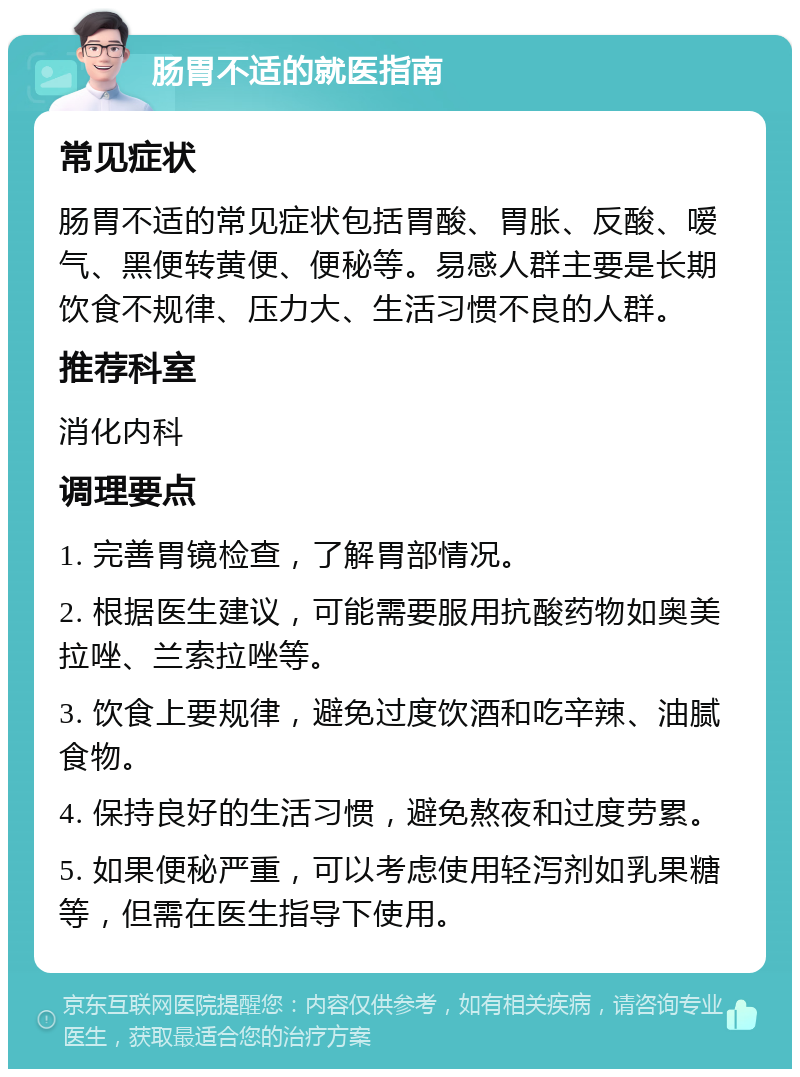 肠胃不适的就医指南 常见症状 肠胃不适的常见症状包括胃酸、胃胀、反酸、嗳气、黑便转黄便、便秘等。易感人群主要是长期饮食不规律、压力大、生活习惯不良的人群。 推荐科室 消化内科 调理要点 1. 完善胃镜检查，了解胃部情况。 2. 根据医生建议，可能需要服用抗酸药物如奥美拉唑、兰索拉唑等。 3. 饮食上要规律，避免过度饮酒和吃辛辣、油腻食物。 4. 保持良好的生活习惯，避免熬夜和过度劳累。 5. 如果便秘严重，可以考虑使用轻泻剂如乳果糖等，但需在医生指导下使用。