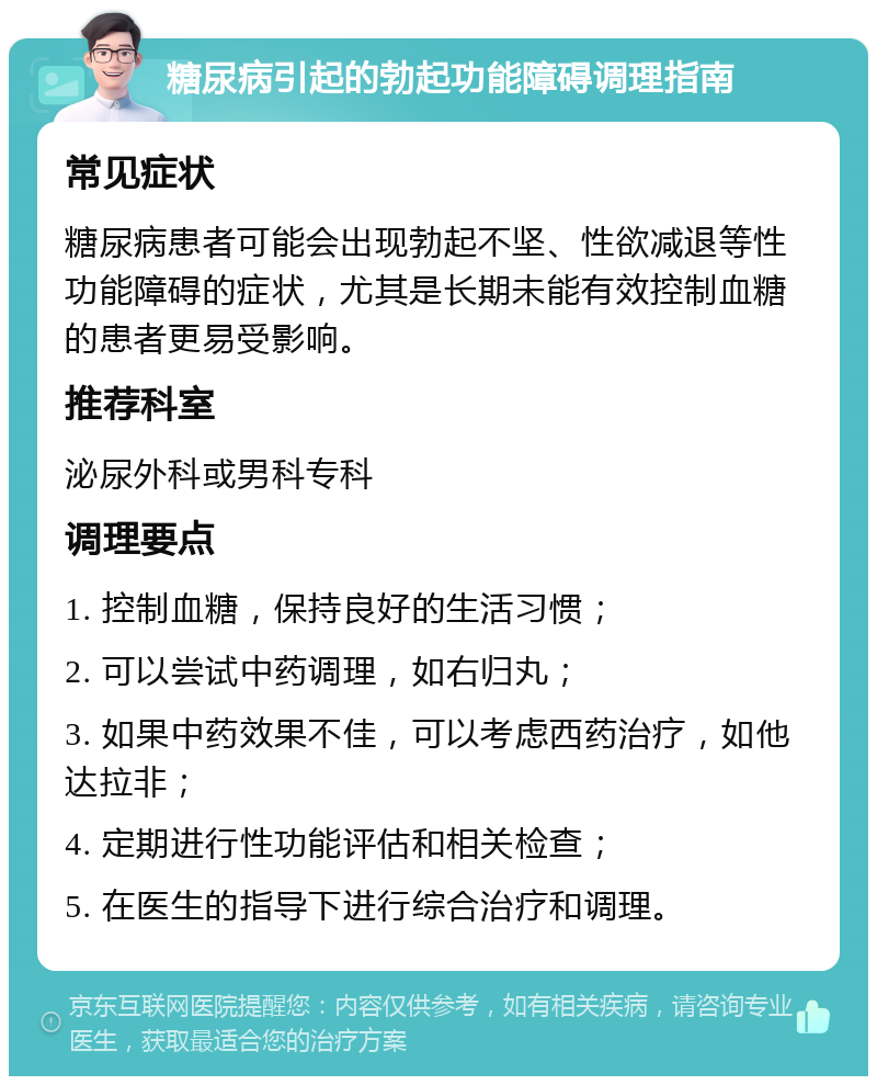 糖尿病引起的勃起功能障碍调理指南 常见症状 糖尿病患者可能会出现勃起不坚、性欲减退等性功能障碍的症状，尤其是长期未能有效控制血糖的患者更易受影响。 推荐科室 泌尿外科或男科专科 调理要点 1. 控制血糖，保持良好的生活习惯； 2. 可以尝试中药调理，如右归丸； 3. 如果中药效果不佳，可以考虑西药治疗，如他达拉非； 4. 定期进行性功能评估和相关检查； 5. 在医生的指导下进行综合治疗和调理。