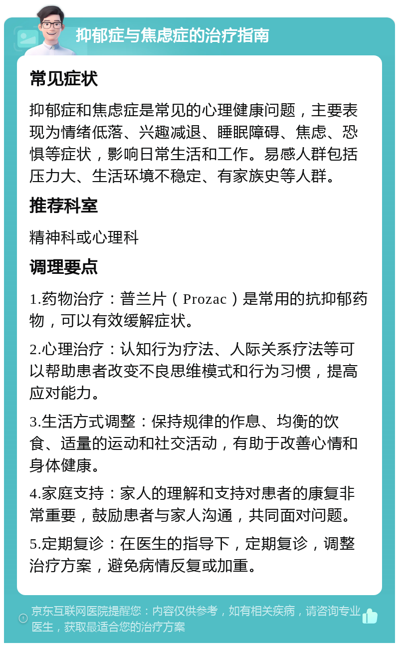 抑郁症与焦虑症的治疗指南 常见症状 抑郁症和焦虑症是常见的心理健康问题，主要表现为情绪低落、兴趣减退、睡眠障碍、焦虑、恐惧等症状，影响日常生活和工作。易感人群包括压力大、生活环境不稳定、有家族史等人群。 推荐科室 精神科或心理科 调理要点 1.药物治疗：普兰片（Prozac）是常用的抗抑郁药物，可以有效缓解症状。 2.心理治疗：认知行为疗法、人际关系疗法等可以帮助患者改变不良思维模式和行为习惯，提高应对能力。 3.生活方式调整：保持规律的作息、均衡的饮食、适量的运动和社交活动，有助于改善心情和身体健康。 4.家庭支持：家人的理解和支持对患者的康复非常重要，鼓励患者与家人沟通，共同面对问题。 5.定期复诊：在医生的指导下，定期复诊，调整治疗方案，避免病情反复或加重。