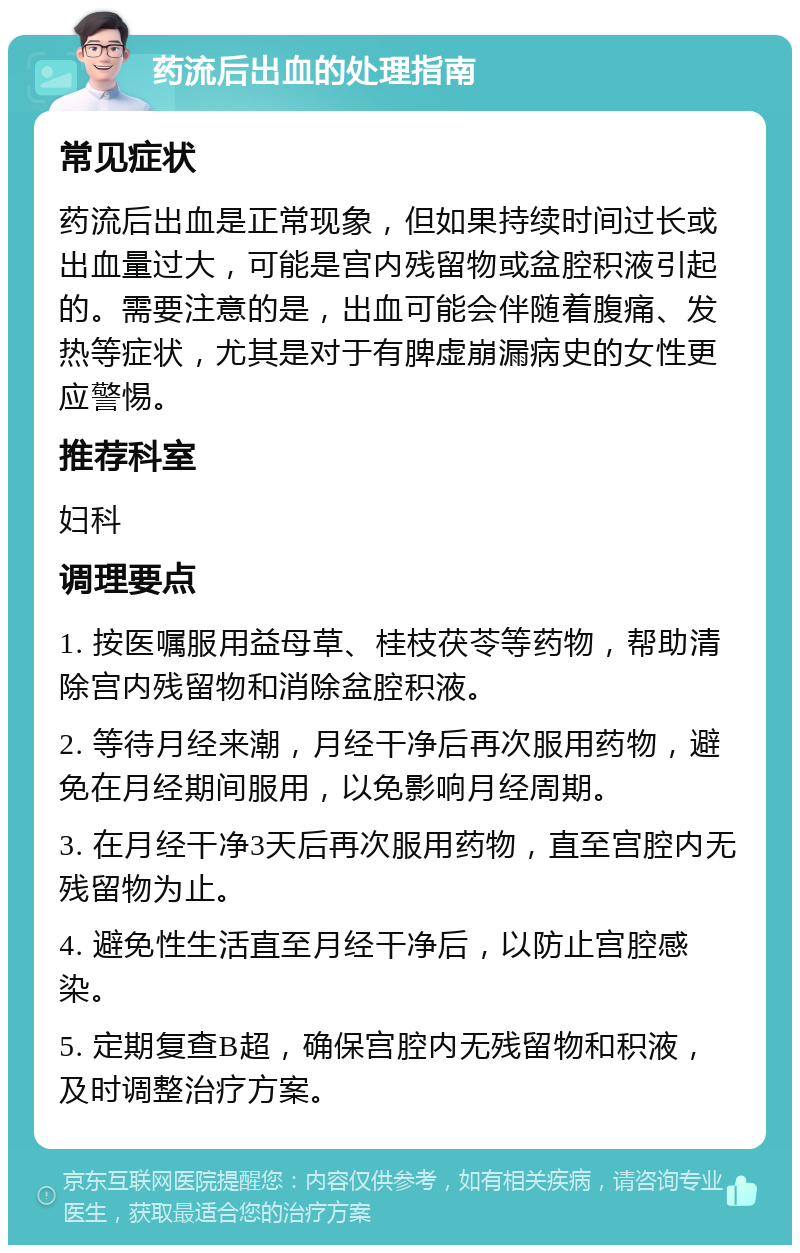 药流后出血的处理指南 常见症状 药流后出血是正常现象，但如果持续时间过长或出血量过大，可能是宫内残留物或盆腔积液引起的。需要注意的是，出血可能会伴随着腹痛、发热等症状，尤其是对于有脾虚崩漏病史的女性更应警惕。 推荐科室 妇科 调理要点 1. 按医嘱服用益母草、桂枝茯苓等药物，帮助清除宫内残留物和消除盆腔积液。 2. 等待月经来潮，月经干净后再次服用药物，避免在月经期间服用，以免影响月经周期。 3. 在月经干净3天后再次服用药物，直至宫腔内无残留物为止。 4. 避免性生活直至月经干净后，以防止宫腔感染。 5. 定期复查B超，确保宫腔内无残留物和积液，及时调整治疗方案。