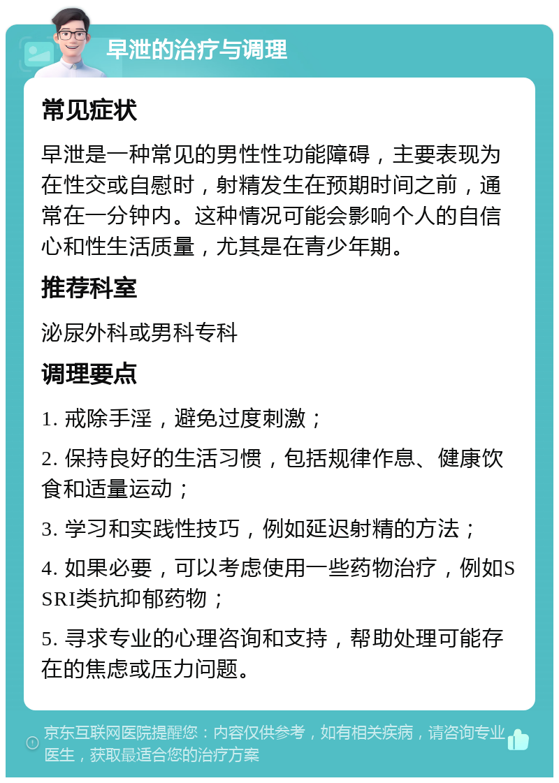 早泄的治疗与调理 常见症状 早泄是一种常见的男性性功能障碍，主要表现为在性交或自慰时，射精发生在预期时间之前，通常在一分钟内。这种情况可能会影响个人的自信心和性生活质量，尤其是在青少年期。 推荐科室 泌尿外科或男科专科 调理要点 1. 戒除手淫，避免过度刺激； 2. 保持良好的生活习惯，包括规律作息、健康饮食和适量运动； 3. 学习和实践性技巧，例如延迟射精的方法； 4. 如果必要，可以考虑使用一些药物治疗，例如SSRI类抗抑郁药物； 5. 寻求专业的心理咨询和支持，帮助处理可能存在的焦虑或压力问题。