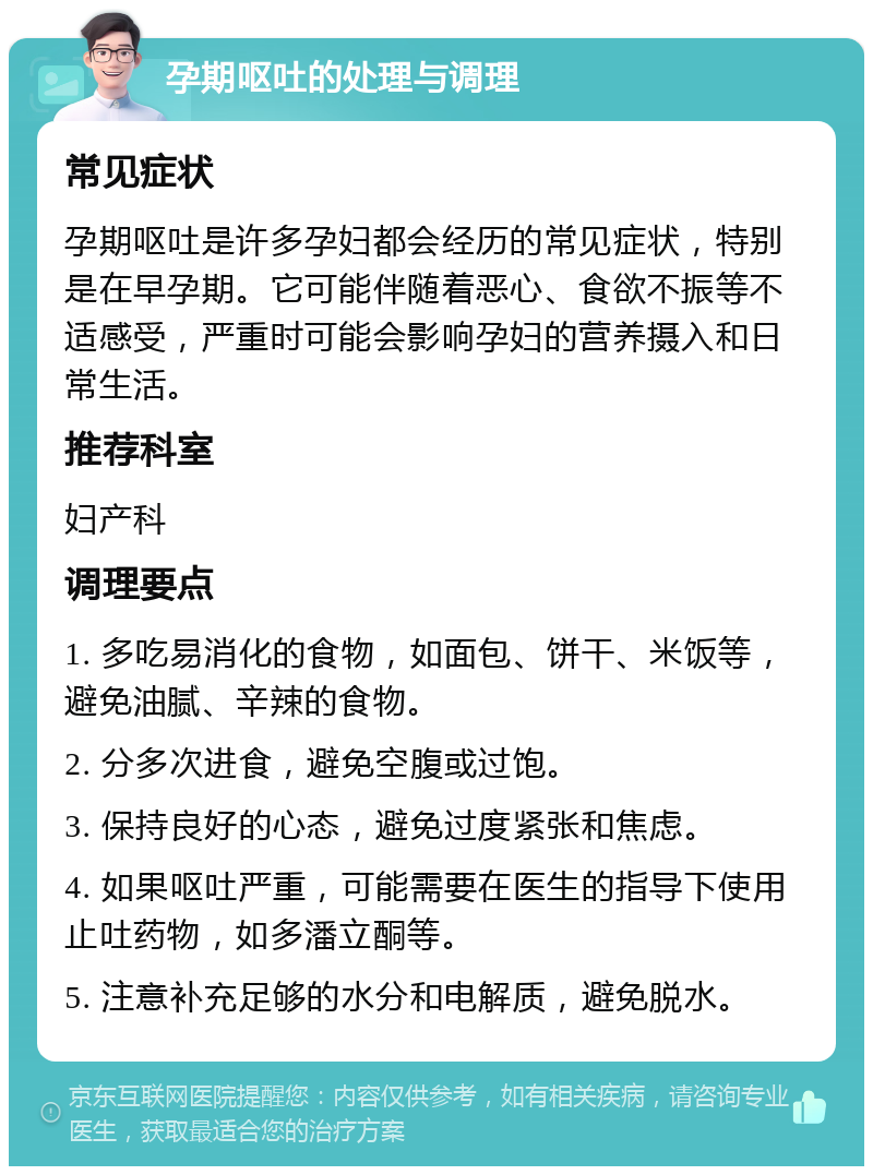 孕期呕吐的处理与调理 常见症状 孕期呕吐是许多孕妇都会经历的常见症状，特别是在早孕期。它可能伴随着恶心、食欲不振等不适感受，严重时可能会影响孕妇的营养摄入和日常生活。 推荐科室 妇产科 调理要点 1. 多吃易消化的食物，如面包、饼干、米饭等，避免油腻、辛辣的食物。 2. 分多次进食，避免空腹或过饱。 3. 保持良好的心态，避免过度紧张和焦虑。 4. 如果呕吐严重，可能需要在医生的指导下使用止吐药物，如多潘立酮等。 5. 注意补充足够的水分和电解质，避免脱水。