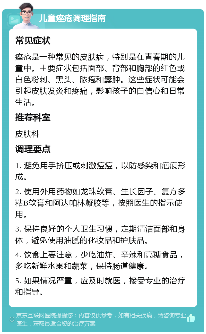 儿童痤疮调理指南 常见症状 痤疮是一种常见的皮肤病，特别是在青春期的儿童中。主要症状包括面部、背部和胸部的红色或白色粉刺、黑头、脓疱和囊肿。这些症状可能会引起皮肤发炎和疼痛，影响孩子的自信心和日常生活。 推荐科室 皮肤科 调理要点 1. 避免用手挤压或刺激痘痘，以防感染和疤痕形成。 2. 使用外用药物如龙珠软膏、生长因子、复方多粘B软膏和阿达帕林凝胶等，按照医生的指示使用。 3. 保持良好的个人卫生习惯，定期清洁面部和身体，避免使用油腻的化妆品和护肤品。 4. 饮食上要注意，少吃油炸、辛辣和高糖食品，多吃新鲜水果和蔬菜，保持肠道健康。 5. 如果情况严重，应及时就医，接受专业的治疗和指导。