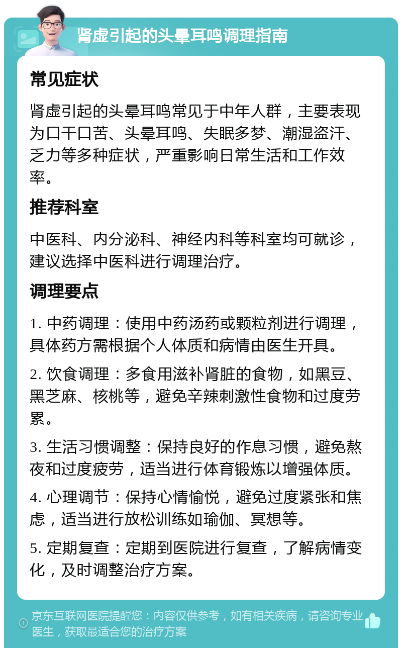 肾虚引起的头晕耳鸣调理指南 常见症状 肾虚引起的头晕耳鸣常见于中年人群，主要表现为口干口苦、头晕耳鸣、失眠多梦、潮湿盗汗、乏力等多种症状，严重影响日常生活和工作效率。 推荐科室 中医科、内分泌科、神经内科等科室均可就诊，建议选择中医科进行调理治疗。 调理要点 1. 中药调理：使用中药汤药或颗粒剂进行调理，具体药方需根据个人体质和病情由医生开具。 2. 饮食调理：多食用滋补肾脏的食物，如黑豆、黑芝麻、核桃等，避免辛辣刺激性食物和过度劳累。 3. 生活习惯调整：保持良好的作息习惯，避免熬夜和过度疲劳，适当进行体育锻炼以增强体质。 4. 心理调节：保持心情愉悦，避免过度紧张和焦虑，适当进行放松训练如瑜伽、冥想等。 5. 定期复查：定期到医院进行复查，了解病情变化，及时调整治疗方案。