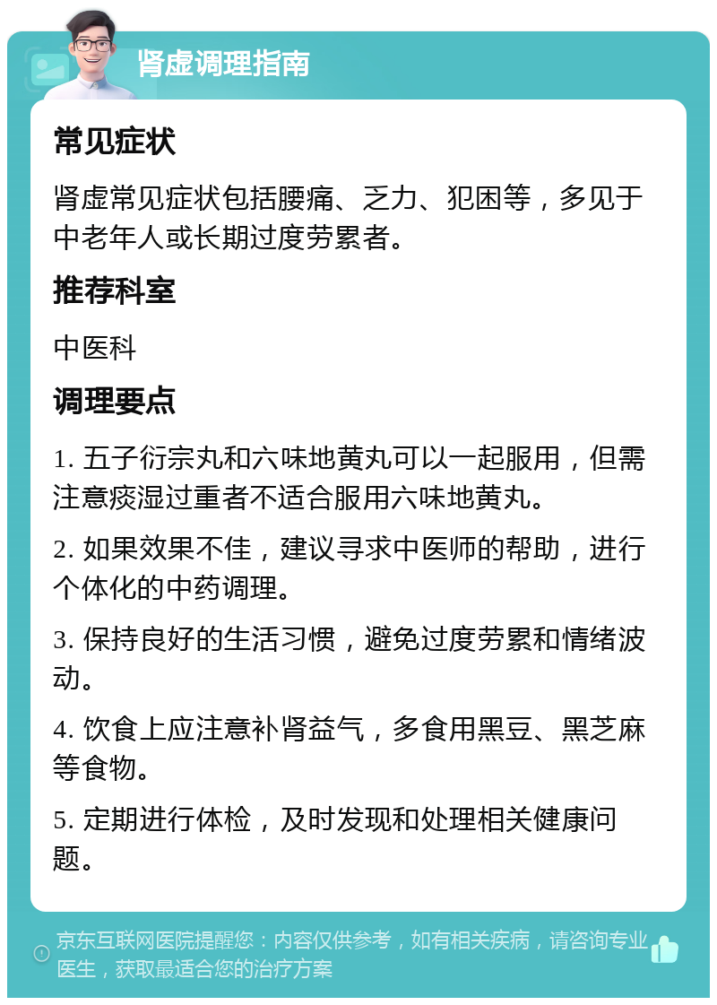 肾虚调理指南 常见症状 肾虚常见症状包括腰痛、乏力、犯困等，多见于中老年人或长期过度劳累者。 推荐科室 中医科 调理要点 1. 五子衍宗丸和六味地黄丸可以一起服用，但需注意痰湿过重者不适合服用六味地黄丸。 2. 如果效果不佳，建议寻求中医师的帮助，进行个体化的中药调理。 3. 保持良好的生活习惯，避免过度劳累和情绪波动。 4. 饮食上应注意补肾益气，多食用黑豆、黑芝麻等食物。 5. 定期进行体检，及时发现和处理相关健康问题。