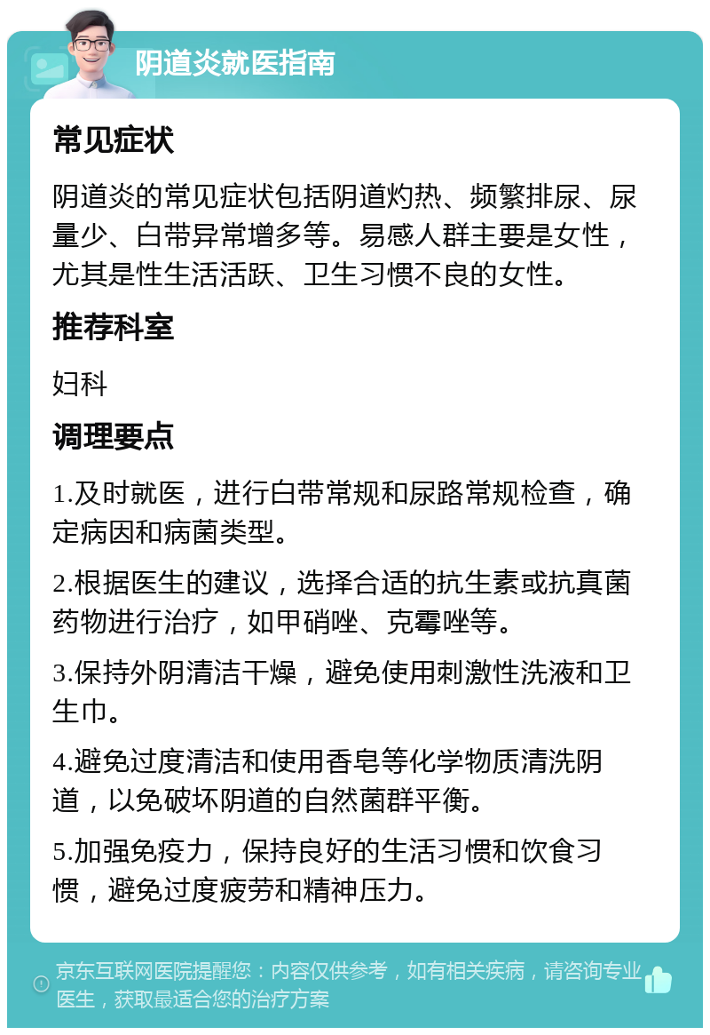 阴道炎就医指南 常见症状 阴道炎的常见症状包括阴道灼热、频繁排尿、尿量少、白带异常增多等。易感人群主要是女性，尤其是性生活活跃、卫生习惯不良的女性。 推荐科室 妇科 调理要点 1.及时就医，进行白带常规和尿路常规检查，确定病因和病菌类型。 2.根据医生的建议，选择合适的抗生素或抗真菌药物进行治疗，如甲硝唑、克霉唑等。 3.保持外阴清洁干燥，避免使用刺激性洗液和卫生巾。 4.避免过度清洁和使用香皂等化学物质清洗阴道，以免破坏阴道的自然菌群平衡。 5.加强免疫力，保持良好的生活习惯和饮食习惯，避免过度疲劳和精神压力。