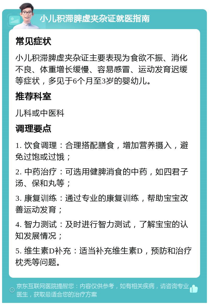 小儿积滞脾虚夹杂证就医指南 常见症状 小儿积滞脾虚夹杂证主要表现为食欲不振、消化不良、体重增长缓慢、容易感冒、运动发育迟缓等症状，多见于6个月至3岁的婴幼儿。 推荐科室 儿科或中医科 调理要点 1. 饮食调理：合理搭配膳食，增加营养摄入，避免过饱或过饿； 2. 中药治疗：可选用健脾消食的中药，如四君子汤、保和丸等； 3. 康复训练：通过专业的康复训练，帮助宝宝改善运动发育； 4. 智力测试：及时进行智力测试，了解宝宝的认知发展情况； 5. 维生素D补充：适当补充维生素D，预防和治疗枕秃等问题。